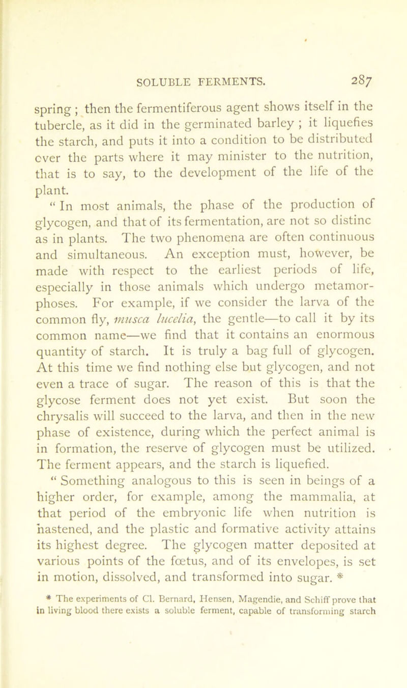 spring ; then the fermentiferous agent shows itself in the tubercle, as it did in the germinated barley ; it liquéfiés the starch, and puts it into a condition to be distributed cver the parts where it may minister to the nutrition, that is to say, to the development of the life of the plant. “ In most animais, the phase of the production of glycogen, and that of its fermentation, are not so distinc as in plants. The two phenomena are often continuons and simultaneous. An exception must, however, be made with respect to the earliest periods of life, especially in those animais which undergo métamor- phosés. For example, if we consider the larva of the common fly, miisca lucelia, the gentle—to call it by its common name—we find that it contains an enormous quantity of starch. It is truly a bag full of glycogen. At this time we find nothing else but glycogen, and not even a trace of sugar. The reason of this is that the glycose ferment does not yet exist. But soon the chrysalis will succeed to the larva, and then in the new phase of existence, during which the perfect animal is in formation, the reserve of glycogen must be utilized. The ferment appears, and the starch is liquefied. “ Something analogous to this is seen in beings of a higher order, for example, among the mammalia, at that period of the embryonic life when nutrition is hastened, and the plastic and formative activity attains its highest degree. The glycogen matter deposited at varions points of the fœtus, and of its envelopes, is set in motion, dissolved, and transformed into sugar. * * The e.xperiments of Cl. Bernard, Hensen, Magendie, and Schiff prove that in living blood there exists a soluble ferment, capable of transforniing starch