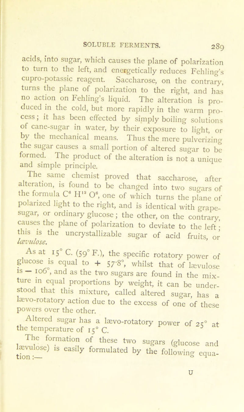 acids, înto sugar, vvhich causes tlie plane of polarization to turn to the left, and energetically reduces Fehling’s cupro-potassic reagent. Saccharose, on the contrary, turns the plane of polarization to the right, and has no action on Fehling’s liquid. The alteration is pro- duced in the cold, but more rapidly in the warm pro- cess ; it has been effected by simply boiling solutions of cane-sugar in water, by their exposure to light, or by the mechanical means. Thus the mere pulverizing the sugar causes a small portion of altered sugar to be formed. The product of the alteration is not a unique and simple prindple. The sarne chemist proved that saccharose, after alteration, is found to be changed into tvvo sugars of the formula C H' O®, one of which turns the plane of polanzed hght to the right, and is identical with grape- sugar, or ordinary glucose ; the other, on the contrary, causes the plane of polarization to deviate to the left ' this is the uncrystallizable sugar of acid fruits or lœvîilose. ’ As at 15 C. (S9° F.), the spécifie rotatory power of glucose is equal to + 57-8°, whilst that of lævulose is — 106 , and as the two sugars are found in the mix- ture m equal proportions by weight, it can be under- stood that this mixture, called altered sugar, has a lævo-rotatory action due to the excess of one ôf these powers over the other. Altered sugar has a lævo-rotatory power of 21;° at the température of 15° C. ^ (glucose and tSr-— ^ formulated by the following equa- ü