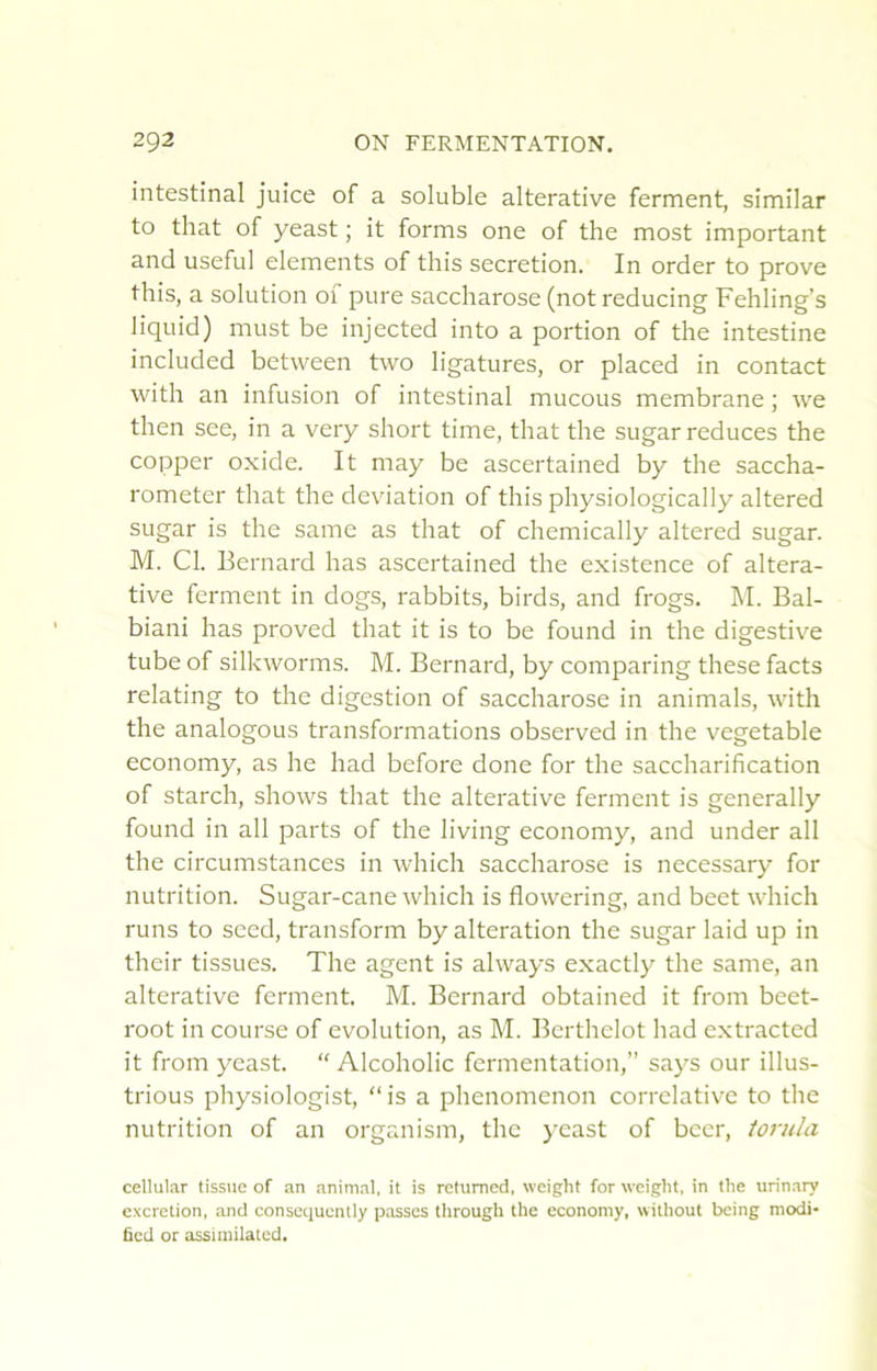 intestinal juice of a soluble alterative ferment, similar to that of yeast ; it forms one of the most important and useful éléments of this sécrétion. In order to prove this, a solution of pure saccharose (not reducing Fehling’s liquid) must be injected into a portion of the intestine included between two ligatures, or placed in contact with an infusion of intestinal mucous membrane ; we then see, in a very short time, that the sugar reduces the copiDer oxide. It may be ascertained by the saccha- rometer that the déviation of this physiologically altered sugar is the same as that of chemically altered sugar. M. Cl. Bernard has ascertained the existence of altera- tive ferment in dogs, rabbits, birds, and frogs. M. Bal- biani has proved that it is to be found in the digestive tube of silkworms. M. Bernard, by comparing these facts relating to the digestion of saccharose in animais, with the analogous transformations observed in the vegetable economy, as he had before done for the saccharification of starch, shows that the alterative ferment is generally found in ail parts of the living economy, and under ail the circumstances in which saccharose is necessary for nutrition. Sugar-cane which is flowering, and beet which runs to sced, transform by alteration the sugar laid up in their tissues. The agent is always exactly the same, an alterative ferment. M. Bernard obtained it from beet- root in course of évolution, as M. Bcrthelot had extracted it from yeast. “ Alcoholic fermentation,” says our illus- trions physiologist, “is a phenomenon corrélative to the nutrition of an organism, the yeast of beer, torula cellular tissue of an animal, it is retumed, weight for weiglit, in tlie urinary excrétion, .and consequently passes through the economy, without being modi- fîecl or assiniilated.