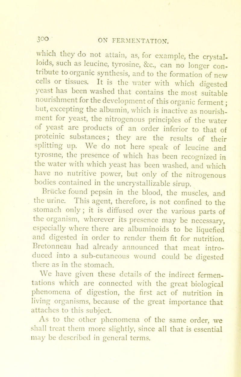 which they do not attaiii, as, for example, the crj-^stal- loids, such as leucine, tyrosine, &c., can no longer con- tribute to organic synthesis, and to the formation of new cells or tissues. It is the water with which digested 3^east lias been washed that contains the most suitable nourishment for the development of this organic ferment ; but, excepting the albumin, which is inactive as nourish- ment for yeast, the nitrogenous principles of the water of yeast are products of an order inferior to that of proteinic substances; they are the results of their splitting up. We do not here speak of leucine and tyrosine, the presence of which lias been recognized in the water with which yeast lias been washed, and which hâve no nutritive power, but only of the nitrogenous bodies contained in the uncrystallizable sirup. Brücke found pepsin in the blood, the muscles, and the urine. This agent, therefore, is not confined to the stoniach only ; it is diffused over the varions parts of the organism, wherever its presence niay be necessarj’-, especially where there are albuminoids to be liquefied and digested in order to render them fit for nutrition. Bretonneau had already announced that méat intro- duced into a sub-cutaneous wound could be digested there as in the stomach. We hâve given these details of the indirect fermen- tations which are connected with the cfrcat biolomcal phenomena of digestion, the first act of nutrition in living organisms, because of the great importance that attaches to this subject. As to the other phenomena of the same order, we shall treat them more slightly, since ail that is essential may be described in general ternis.