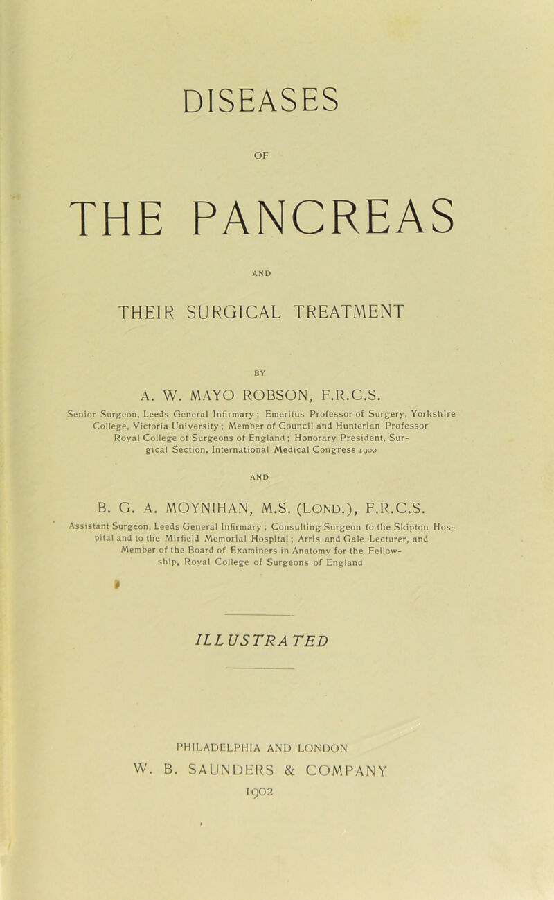 DISEASES THE PANCREAS AND THEIR SURGICAL TREATMENT BY A. W. MAYO ROBSON, F.R.C.S. Senior Surgeon, Leeds General Infirmary; Emeritus Professor of Surgery, Yorkshire College, Victoria University; Member of Council and Hunterian Professor Royal College of Surgeons of England; Honorary President, Sur- gical Section, International Medical Congress iqoo AND B. G. A. MOYN1HAN, M.S. (LOND.), F.R.C.S. Assistant Surgeon, Leeds General Infirmary ; Consulting Surgeon to the Skipton Hos pital and to the Mirfield Memorial Hospital; Arris and Gale Lecturer, and Member of the Board of Examiners in Anatomy for the Fellow- ship, Royal College of Surgeons of England 4 ILLUSTRATED PHILADELPHIA AND LONDON W. B. SAUNDERS & COMPANY 1902