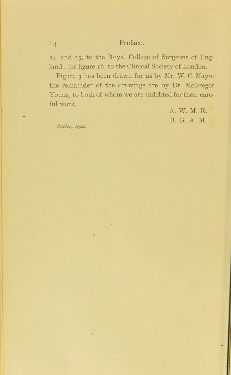 H 24, and 25, to the Royal College of Surgeons of Eng- land ; for figure 16, to the Clinical Society of London. Figure 3 has been drawn for us by Mr. W. C. Mayo; the remainder of the drawings are by Dr. McGregor Young, to both of whom we are indebted for their care- ful work. October, iqo2. A. W. M. R. B. G. A. M.