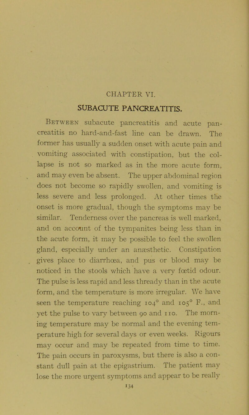 CHAPTER VI. SUBACUTE PANCREATITIS. Between subacute pancreatitis and acute pan- creatitis no hard-and-fast line can be drawn. The former has usually a sudden onset with acute pain and vomiting associated with constipation, but the col- lapse is not so marked as in the more acute form, and may even be absent. The upper abdominal region does not become so rapidly swollen, and vomiting is less severe and less prolonged. At other times the onset is more gradual, though the symptoms may be similar. Tenderness over the pancreas is well marked, and on account of the tympanites being less than in the acute form, it may be possible to feel the swollen gland, especially under an anaesthetic. Constipation gives place to diarrhoea, and pus or blood may be noticed in the stools which have a very foetid odour. The pulse is less rapid and less thready than in the acute form, and the temperature is more irregular. We have seen the temperature reaching 104° and 105° F., and yet the pulse to vary between 90 and no. The morn- ing temperature may be normal and the evening tem- perature high for several days or even weeks. Rigours may occur and may be repeated from time to time. The pain occurs in paroxysms, but there is also a con- stant dull pain at the epigastrium. The patient may lose the more urgent symptoms and appear to be really