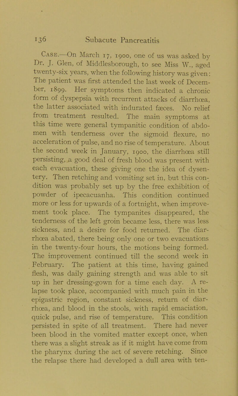 Case. On March 17, 1900, one of us was asked by Dr. J. Glen, of Middlesborough, to see Miss W., aged twenty-six years, when the following history was given: 1 he patient was first attended the last week of Decem- ber, 1899. Her symptoms then indicated a chronic form of dyspepsia with recurrent attacks of diarrhoea, the latter associated with indurated feces. No relief from treatment resulted. The main symptoms at this time were general tympanitic condition of abdo- men with tenderness over the sigmoid flexure, no acceleration of pulse, and no rise of temperature. About the second week in January, 1900, the diarrhoea still persisting, a good deal of fresh blood was present with each evacuation, these giving one the idea of dysen- tery. Then retching and vomiting set in, but this con- dition was probably set up by the free exhibition of powder of ipecacuanha. This condition continued more or less for upwards of a fortnight, when improve- ment took place. The tympanites disappeared, the tenderness of the left groin became less, there was less sickness, and a desire for food returned. The diar- rhoea abated, there being only one or two evacuations in the twenty-four hours, the motions being formed. The improvement continued till the second week in February. The patient at this time, having gained flesh, was daily gaining strength and was able to sit up in her dressing-gown for a time each day- A re- lapse took place, accompanied with much pain in the epigastric region, constant sickness, return of diar- rhoea, and blood in the stools, with rapid emaciation, quick pulse, and rise of temperature. This condition persisted in spite of all treatment. There had never been blood in the vomited matter except once, when there was a slight streak as if it might have come from the pharynx during the act of severe retching. Since the relapse there had developed a dull area with ten-
