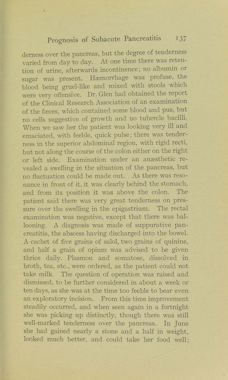 demess over the pancreas, but the degree of tenderness varied from day to day. At one time there was reten- tion of urine, afterwards incontinence; no albumin 01 sugar was present. Haemorrhage was profuse, the blood being gruel-like and mixed with stools which were very offensive. Dr. Glen had obtained the report of the Clinical Research Association of an examination of the faeces, which contained some blood and pus, but no cells suggestive of growth and no tubercle bacilli. When we saw her the patient was looking very ill and emaciated, with feeble, quick pulse; there was tender- ness in the superior abdominal region, with rigid recti, but not along the course of the colon either on the right or left side. Examination under an anaesthetic re- vealed a swelling in the situation of the pancreas, but no fluctuation could be made out. As there was reso- nance in front of it, it was clearly behind the stomach, and from its position it was above the colon. The patient said there was very great tenderness on pres- sure over the swelling in the epigastrium. The rectal examination was negative, except that there was bal- looning. A diagnosis was made of suppurative pan- creatitis, the abscess having discharged into the bowel. A cachet of five grains of salol, two grains of quinine, and half a grain of opium was advised to be given thrice daily. Plasmon and somatose, dissolved in broth, tea, etc., were ordered, as the patient could not take milk. The question of operation was raised and dismissed, to be further considered in about a week or ten days, as she was at the time too feeble to bear even an exploratory incision. From this time improvement steadily occurred, and when seen again in a fortnight she was picking up distinctly, though there was still well-marked tenderness over the pancreas. In June she had gained nearly a stone and a half in weight, looked much better, and could take her food well;