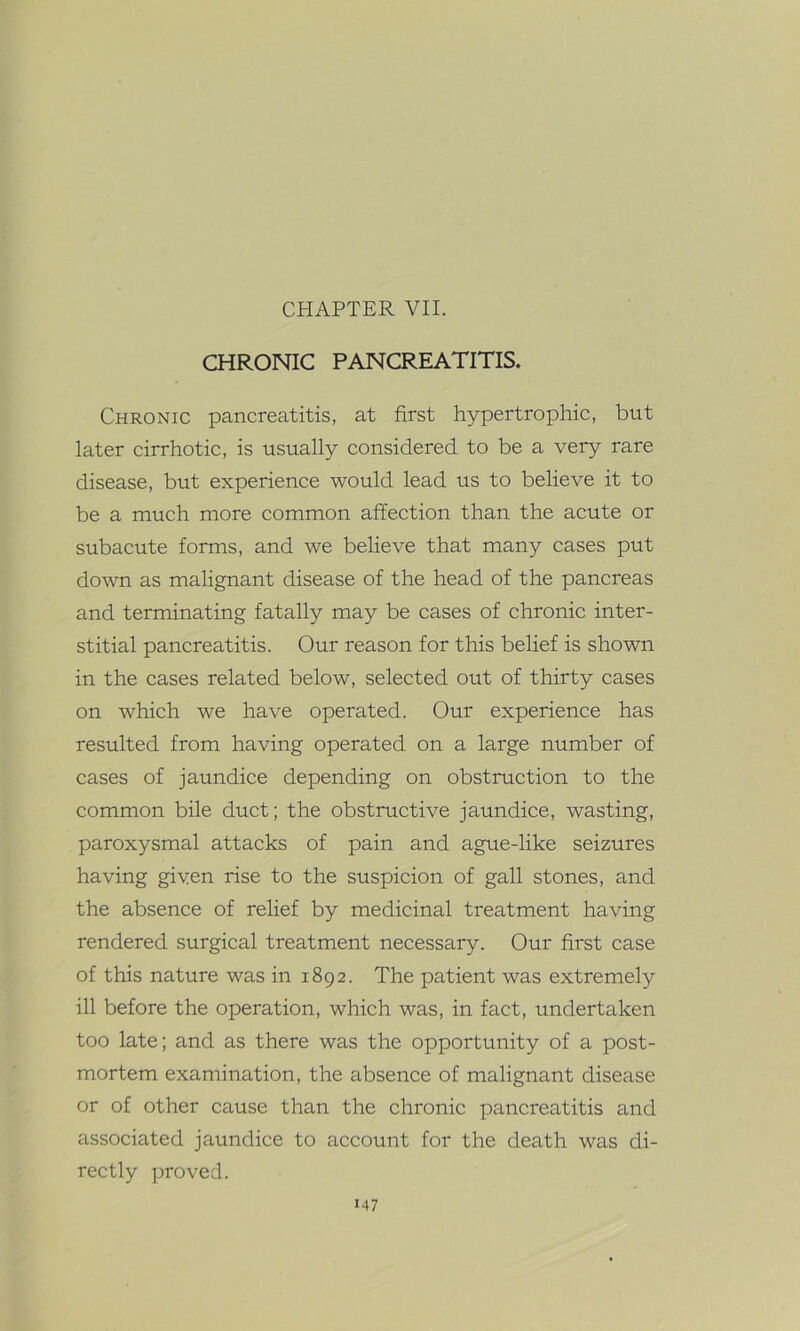 CHAPTER VII. CHRONIC PANCREATITIS. Chronic pancreatitis, at first hypertrophic, but later cirrhotic, is usually considered to be a very rare disease, but experience would lead us to believe it to be a much more common affection than the acute or subacute forms, and we believe that many cases put down as malignant disease of the head of the pancreas and terminating fatally may be cases of chronic inter- stitial pancreatitis. Our reason for this belief is shown in the cases related below, selected out of thirty cases on which we have operated. Our experience has resulted from having operated on a large number of cases of jaundice depending on obstruction to the common bile duct; the obstructive jaundice, wasting, paroxysmal attacks of pain and ague-like seizures having given rise to the suspicion of gall stones, and the absence of relief by medicinal treatment having rendered surgical treatment necessary. Our first case of this nature was in 1892. The patient was extremely ill before the operation, which was, in fact, undertaken too late; and as there was the opportunity of a post- mortem examination, the absence of malignant disease or of other cause than the chronic pancreatitis and associated jaundice to account for the death was di- rectly proved.