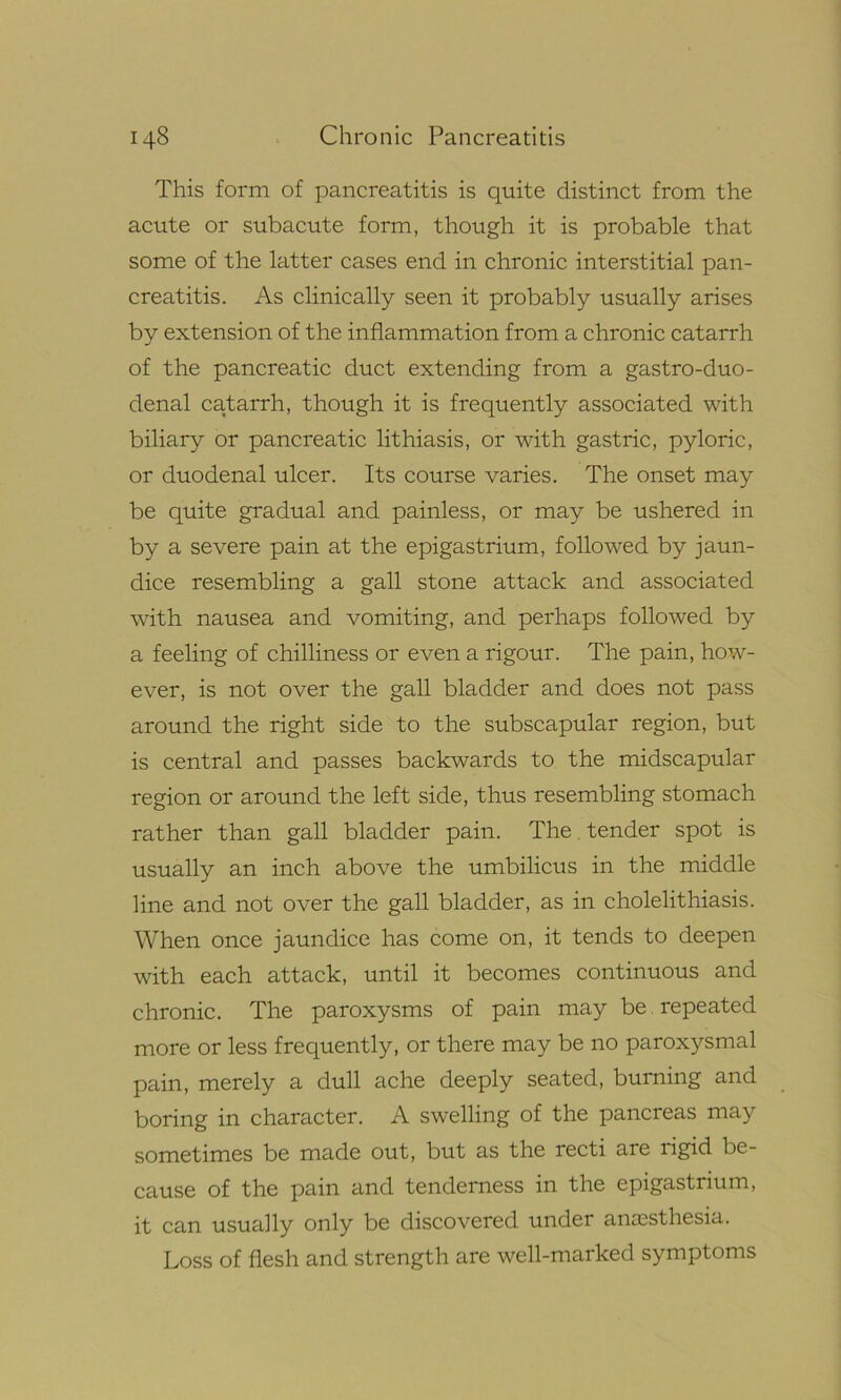 This form of pancreatitis is quite distinct from the acute or subacute form, though it is probable that some of the latter cases end in chronic interstitial pan- creatitis. As clinically seen it probably usually arises by extension of the inflammation from a chronic catarrh of the pancreatic duct extending from a gastro-duo- denal catarrh, though it is frequently associated with biliary or pancreatic lithiasis, or with gastric, pyloric, or duodenal ulcer. Its course varies. The onset may be quite gradual and painless, or may be ushered in by a severe pain at the epigastrium, followed by jaun- dice resembling a gall stone attack and associated with nausea and vomiting, and perhaps followed by a feeling of chilliness or even a rigour. The pain, how- ever, is not over the gall bladder and does not pass around the right side to the subscapular region, but is central and passes backwards to the midscapular region or around the left side, thus resembling stomach rather than gall bladder pain. The tender spot is usually an inch above the umbilicus in the middle line and not over the gall bladder, as in cholelithiasis. When once jaundice has come on, it tends to deepen with each attack, until it becomes continuous and chronic. The paroxysms of pain may be repeated more or less frequently, or there may be no paroxysmal pain, merely a dull ache deeply seated, burning and boring in character. A swelling of the pancreas may sometimes be made out, but as the recti are rigid be- cause of the pain and tenderness in the epigastrium, it can usually only be discovered under anaesthesia. Loss of flesh and strength are well-marked symptoms