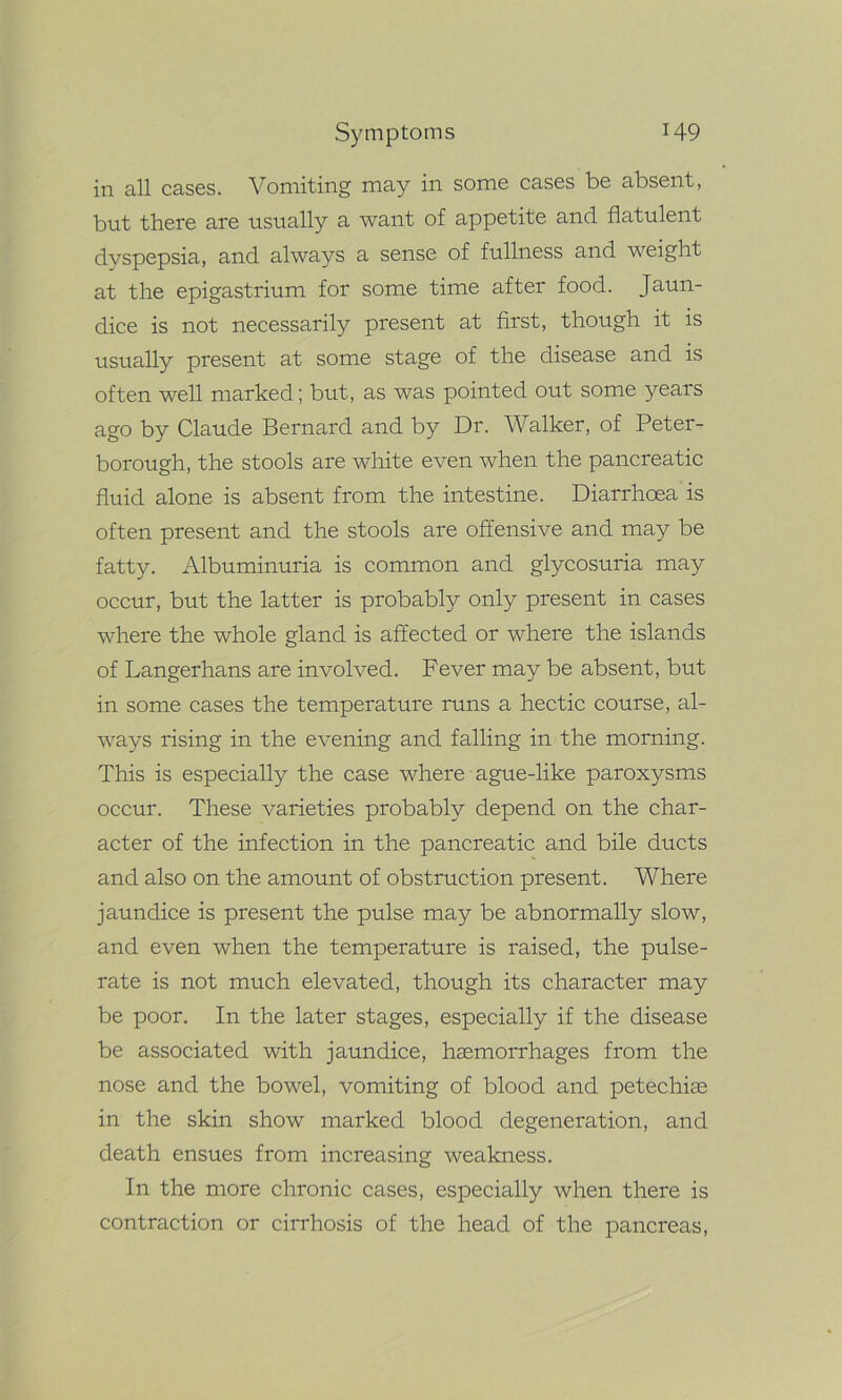 in all cases. Vomiting may in some cases be absent, but there are usually a want of appetite and flatulent dyspepsia, and always a sense of fullness and weight at the epigastrium for some time after food. Jaun- dice is not necessarily present at first, though it is usually present at some stage of the disease and is often well marked; but, as was pointed out some years ago by Claude Bernard and by Dr. Walker, of Peter- borough, the stools are white even when the pancreatic fluid alone is absent from the intestine. Diarrhoea is often present and the stools are offensive and may be fatty. Albuminuria is common and glycosuria may occur, but the latter is probably only present in cases where the whole gland is affected or where the islands of Langerhans are involved. Fever may be absent, but in some cases the temperature runs a hectic course, al- ways rising in the evening and falling in the morning. This is especially the case where ague-like paroxysms occur. These varieties probably depend on the char- acter of the infection in the pancreatic and bile ducts and also on the amount of obstruction present. Where jaundice is present the pulse may be abnormally slow, and even when the temperature is raised, the pulse- rate is not much elevated, though its character may be poor. In the later stages, especially if the disease be associated with jaundice, haemorrhages from the nose and the bowel, vomiting of blood and petechiae in the skin show marked blood degeneration, and death ensues from increasing weakness. In the more chronic cases, especially when there is contraction or cirrhosis of the head of the pancreas,