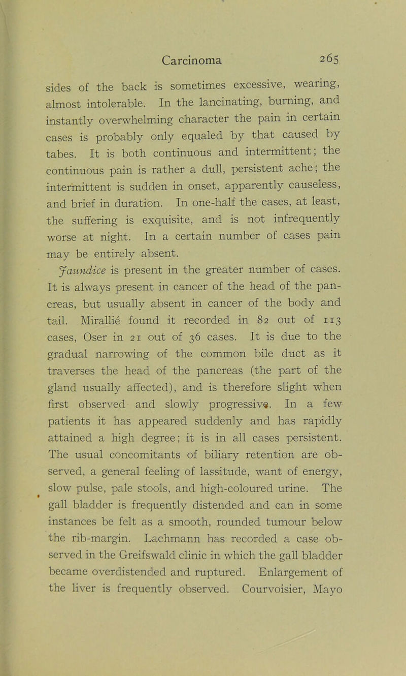 sides of the back is sometimes excessive, wearing, almost intolerable. In the lancinating, burning, and instantly overwhelming character the pain in certain cases is probably only equaled by that caused by tabes. It is both continuous and intermittent; the continuous pain is rather a dull, persistent ache; the intermittent is sudden in onset, apparently causeless, and brief in duration. In one-half the cases, at least, the suffering is exquisite, and is not infrequently worse at night. In a certain number of cases pain may be entirely absent. Jaundice is present in the greater number of cases. It is always present in cancer of the head of the pan- creas, but usually absent in cancer of the body and tail. Mirallie found it recorded in 82 out of 113 cases, Oser in 21 out of 36 cases. It is due to the gradual narrowing of the common bile duct as it traverses the head of the pancreas (the part of the gland usually affected), and is therefore slight when first observed and slowly progressive. In a few patients it has appeared suddenly and has rapidly attained a high degree; it is in all cases persistent. The usual concomitants of biliary retention are ob- served, a general feeling of lassitude, want of energy, slow pulse, pale stools, and high-coloured urine. The gall bladder is frequently distended and can in some instances be felt as a smooth, rounded tumour below the rib-margin. Lachmann has recorded a case ob- served in the Greifswald clinic in which the gall bladder became overdistended and ruptured. Enlargement of the liver is frequently observed. Courvoisier, Mayo