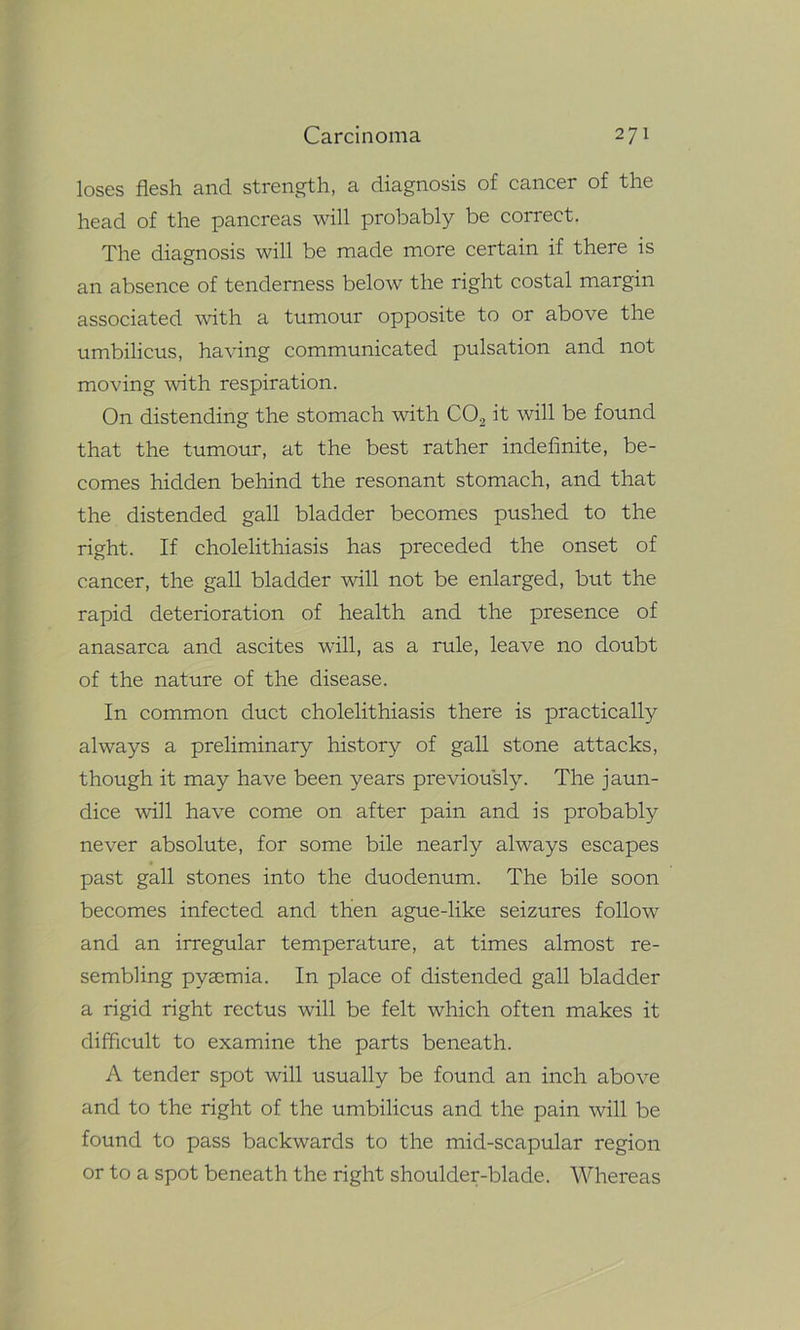 loses flesh and strength, a diagnosis of cancer of the head of the pancreas will probably be correct. The diagnosis will be made more certain if there is an absence of tenderness below the right costal margin associated with a tumour opposite to or above the umbilicus, having communicated pulsation and not moving with respiration. On distending the stomach with C02 it will be found that the tumour, at the best rather indefinite, be- comes hidden behind the resonant stomach, and that the distended gall bladder becomes pushed to the right. If cholelithiasis has preceded the onset of cancer, the gall bladder will not be enlarged, but the rapid deterioration of health and the presence of anasarca and ascites will, as a rule, leave no doubt of the nature of the disease. In common duct cholelithiasis there is practically always a preliminary history of gall stone attacks, though it may have been years previously. The jaun- dice will have come on after pain and is probably never absolute, for some bile nearly always escapes past gall stones into the duodenum. The bile soon becomes infected and then ague-like seizures follow and an irregular temperature, at times almost re- sembling pyaemia. In place of distended gall bladder a rigid right rectus will be felt which often makes it difficult to examine the parts beneath. A tender spot will usually be found an inch above and to the right of the umbilicus and the pain will be found to pass backwards to the mid-scapular region or to a spot beneath the right shoulder-blade. Whereas