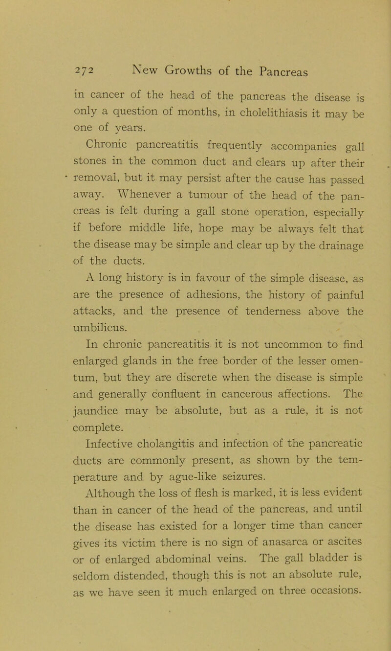 in cancer of the head of the pancreas the disease is only a question of months, in cholelithiasis it may be one of years. Chronic pancreatitis frequently accompanies gall stones in the common duct and clears up after their * removal, but it may persist after the cause has passed away. Whenever a tumour of the head of the pan- creas is felt during a gall stone operation, especially if before middle life, hope may be always felt that the disease may be simple and clear up by the drainage of the ducts. A long history is in favour of the simple disease, as are the presence of adhesions, the history of painful attacks, and the presence of tenderness above the umbilicus. In chronic pancreatitis it is not uncommon to find enlarged glands in the free border of the lesser omen- tum, but they are discrete when the disease is simple and generally confluent in cancerous affections. The jaundice may be absolute, but as a rule, it is not complete. Infective cholangitis and infection of the pancreatic ducts are commonly present, as shown by the tem- perature and by ague-like seizures. Although the loss of flesh is marked, it is less evident than in cancer of the head of the pancreas, and until the disease has existed for a longer time than cancer gives its victim there is no sign of anasarca or ascites or of enlarged abdominal veins. The gall bladder is seldom distended, though this is not an absolute rule, as we have seen it much enlarged on three occasions.