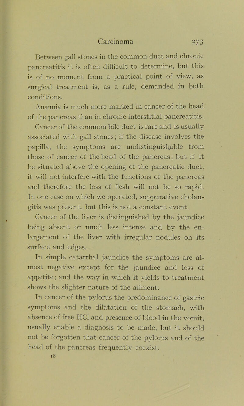 Between gall stones in the common duct and chronic pancreatitis it is often difficult to determine, but this is of no moment from a practical point of view, as surgical treatment is, as a rule, demanded in both conditions. Anaemia is much more marked in cancer of the head of the pancreas than in chronic interstitial pancreatitis. Cancer of the common bile duct is rare and is usually associated with gall stones; if the disease involves the papilla, the symptoms are undistinguishable from those of cancer of the head of the pancreas; but if it be situated above the opening of the pancreatic duct, it will not interfere with the functions of the pancreas and therefore the loss of flesh will not be so rapid. In one case on which we operated, suppurative cholan- gitis was present, but this is not a constant event. Cancer of the liver is distinguished by the jaundice being absent or much less intense and by the en- largement of the liver with irregular nodules on its surface and edges. In simple catarrhal jaundice the symptoms are al- most negative except for the jaundice and loss of appetite; and the way in which it yields to treatment shows the slighter nature of the ailment. In cancer of the pylorus the predominance of gastric symptoms and the dilatation of the stomach, with absence of free HC1 and presence of blood in the vomit, usually enable a diagnosis to be made, but it should not be forgotten that cancer of the pylorus and of the head of the pancreas frequently coexist. 18