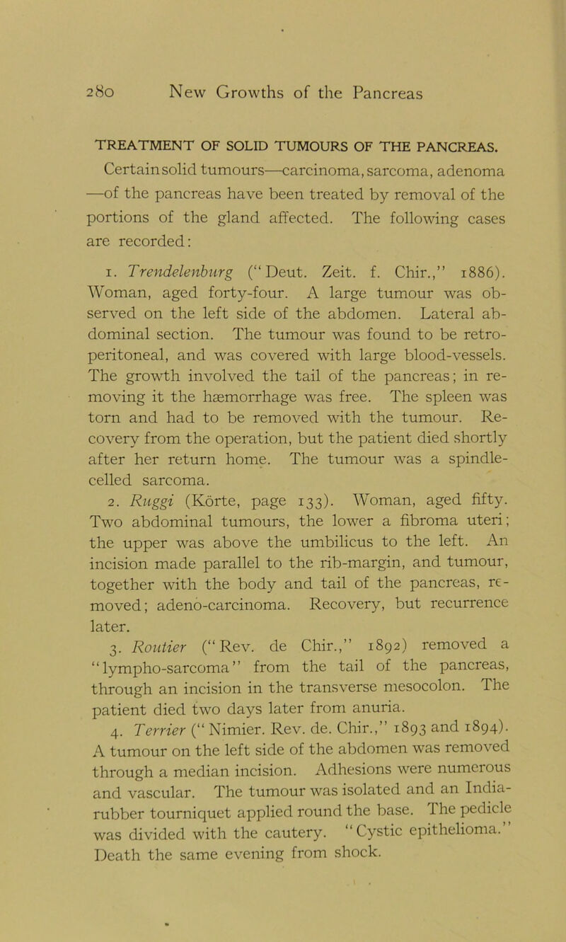 TREATMENT OF SOLID TUMOURS OF THE PANCREAS. Certainsolid tumours—carcinoma, sarcoma, adenoma —of the pancreas have been treated by removal of the portions of the gland affected. The following cases are recorded: 1. Trendelenburg (“ Deut. Zeit. f. Chir.,” 1886). Woman, aged forty-four. A large tumour was ob- served on the left side of the abdomen. Lateral ab- dominal section. The tumour was found to be retro- peritoneal, and was covered with large blood-vessels. The growth involved the tail of the pancreas; in re- moving it the haemorrhage was free. The spleen was torn and had to be removed with the tumour. Re- covery from the operation, but the patient died shortly after her return home. The tumour was a spindle- celled sarcoma. 2. Ruggi (Korte, page 133). Woman, aged fifty. Two abdominal tumours, the lower a fibroma uteri; the upper was above the umbilicus to the left. An incision made parallel to the rib-margin, and tumour, together with the body and tail of the pancreas, re- moved; adeno-carcinoma. Recovery, but recurrence later. 3. Routier (“Rev. de Chir.,” 1892) removed a “ lympho-sarcoma ” from the tail of the pancreas, through an incision in the transverse mesocolon. The patient died two days later from anuria. 4. Terrier (“ Nimier. Rev. de. Chir.,” 1893 and 1894). A tumour on the left side of the abdomen was removed through a median incision. Adhesions were numerous and vascular. The tumour was isolated and an India- rubber tourniquet applied round the base. The pedicle was divided with the cautery. Cystic epithelioma. Death the same evening from shock.