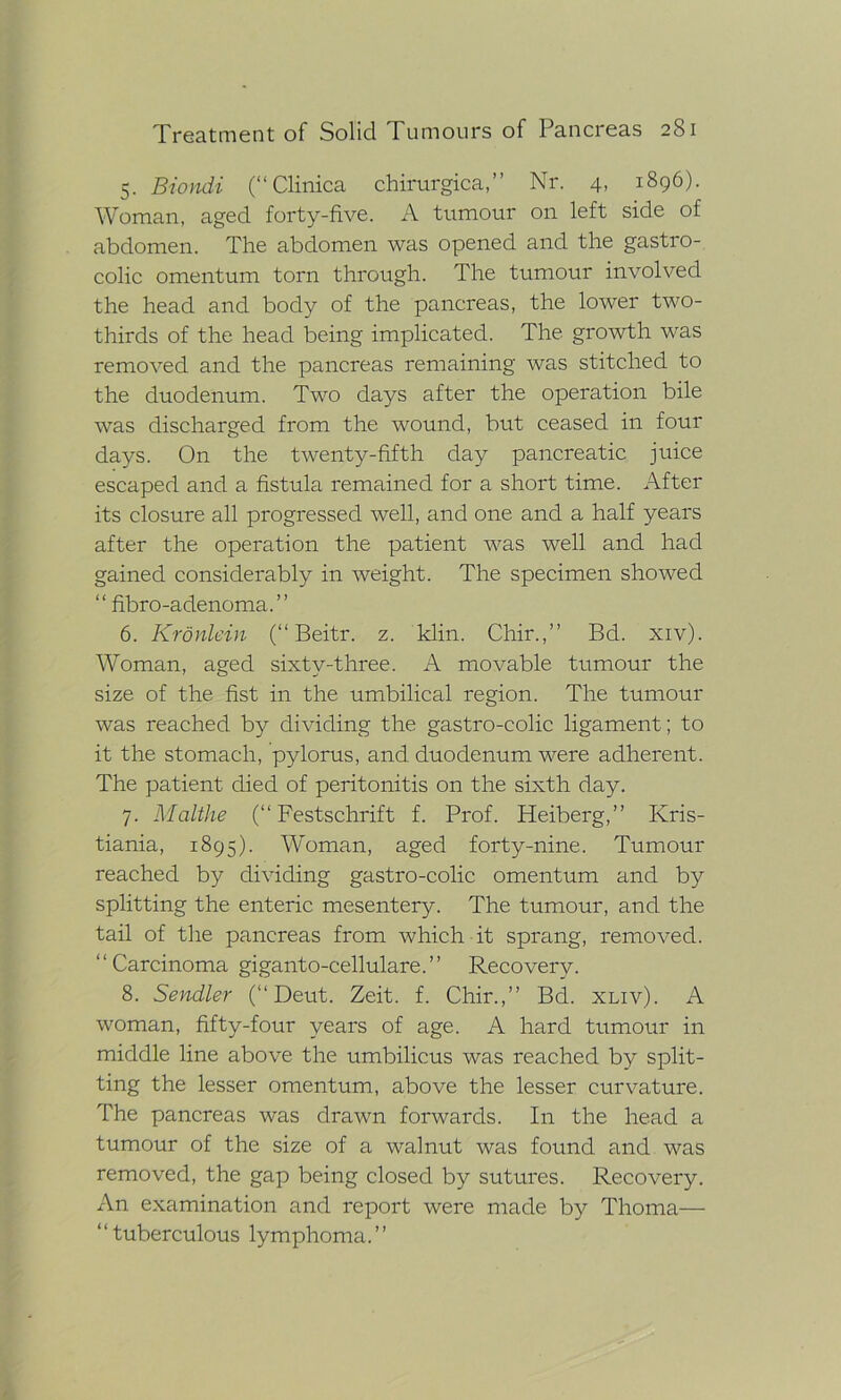 5. Biondi (“ Clinica chirurgica,” Nr. 4, 1896). Woman, aged forty-five. A tumour on left side of abdomen. The abdomen was opened and the gastro- colic omentum torn through. The tumour involved the head and body of the pancreas, the lower two- thirds of the head being implicated. The growth was removed and the pancreas remaining was stitched to the duodenum. Two days after the operation bile was discharged from the wound, but ceased in four days. On the twenty-fifth day pancreatic juice escaped and a fistula remained for a short time. After its closure all progressed well, and one and a half years after the operation the patient was well and had gained considerably in weight. The specimen showed “ fibro-adenoma.” 6. Kronlein (“ Beitr. z. klin. Chir.,” Bd. xiv). Woman, aged sixtv-three. A movable tumour the size of the fist in the umbilical region. The tumour was reached by dividing the gastro-colic ligament; to it the stomach, pylorus, and duodenum were adherent. The patient died of peritonitis on the sixth day. 7. Malthe (“Festschrift f. Prof. Heiberg,” Kris- tiania, 1895). Woman, aged forty-nine. Tumour reached by dividing gastro-colic omentum and by splitting the enteric mesentery. The tumour, and the tail of the pancreas from which it sprang, removed. “Carcinoma giganto-cellulare.” Recovery. 8. Sendler (“ Deut. Zeit. f. Chir.,” Bd. xliv). A woman, fifty-four years of age. A hard tumour in middle line above the umbilicus was reached by split- ting the lesser omentum, above the lesser curvature. The pancreas was drawn forwards. In the head a tumour of the size of a walnut was found and was removed, the gap being closed by sutures. Recovery. An examination and report were made by Thoma— “tuberculous lymphoma.”