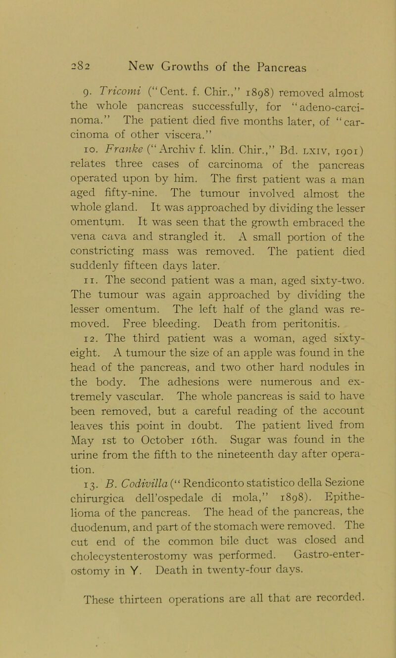 9. Tricomi (“Cent. f. Chir.,” 1898) removed almost the whole pancreas successfully, for “ adeno-carci- noma.” The patient died five months later, of “car- cinoma of other viscera.” 10. Franke (“ Archiv f. klin. Chir.,” Bd. lxiv, 1901) relates three cases of carcinoma of the pancreas operated upon by him. The first patient was a man aged fifty-nine. The tumour involved almost the whole gland. It was approached by dividing the lesser omentum. It was seen that the growth embraced the vena cava and strangled it. A small portion of the constricting mass was removed. The patient died suddenly fifteen days later. 11. The second patient was a man, aged sixty-two. The tumour was again approached by dividing the lesser omentum. The left half of the gland was re- moved. Free bleeding. Death from peritonitis. 12. The third patient was a woman, aged sixty- eight. A tumour the size of an apple was found in the head of the pancreas, and two other hard nodules in the body. The adhesions were numerous and ex- tremely vascular. The whole pancreas is said to have been removed, but a careful reading of the account leaves this point in doubt. The patient lived from May 1st to October 16th. Sugar was found in the urine from the fifth to the nineteenth day after opera- tion. 13. B. Codivilla (“ Rendiconto statistico della Sezione chirurgica dell’ospedale di mola,” 1898). Epithe- lioma of the pancreas. The head of the pancreas, the duodenum, and part of the stomach were removed. The cut end of the common bile duct was closed and cholecystenterostomy was performed. Gastro-enter- ostomy in Y. Death in twenty-four days. These thirteen operations are all that are recorded.