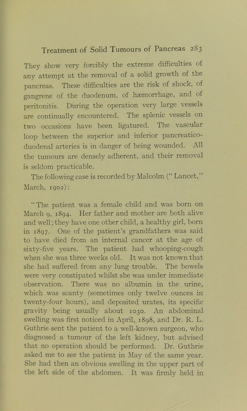 They show very forcibly the extreme difficulties of any attempt at the removal of a solid growth of the pancreas. These difficulties are the risk of shock, of gangrene of the duodenum, of haemorrhage, and of peritonitis. During the operation very large vessels are continually encountered. The splenic vessels on two occasions have been ligatured. The vascular loop between the superior and inferior pancreatico- duodenal arteries is in danger of being wounded. All the tumours are densely adherent, and their removal is seldom practicable. The following case is recorded by Malcolm (“ Lancet, March, 1902): “The patient was a female child and was born on March 9, 1894. Her father and mother are both alive and well; they have one other child, a healthy girl, born in 1897. One of the patient’s grandfathers was said to have died from an internal cancer at the age of sixtv-five years. The patient had whooping-cough when she was three weeks old. It was not known that she had suffered from any lung trouble. The bowels were very constipated whilst she was under immediate observation. There was no albumin in the urine, which was scanty (sometimes only twelve ounces in twenty-four hours), and deposited urates, its specific gravity being usually about 1030. An abdominal swelling was first noticed in April,, 1898, and Dr. R. L. Guthrie sent the patient to a well-known surgeon, who diagnosed a tumour of the left kidney, but advised that no operation should be performed. Dr. Guthrie asked me to see the patient in May of the same year. She had then an obvious swelling in the upper part of the left side of the abdomen. It was firmly held in