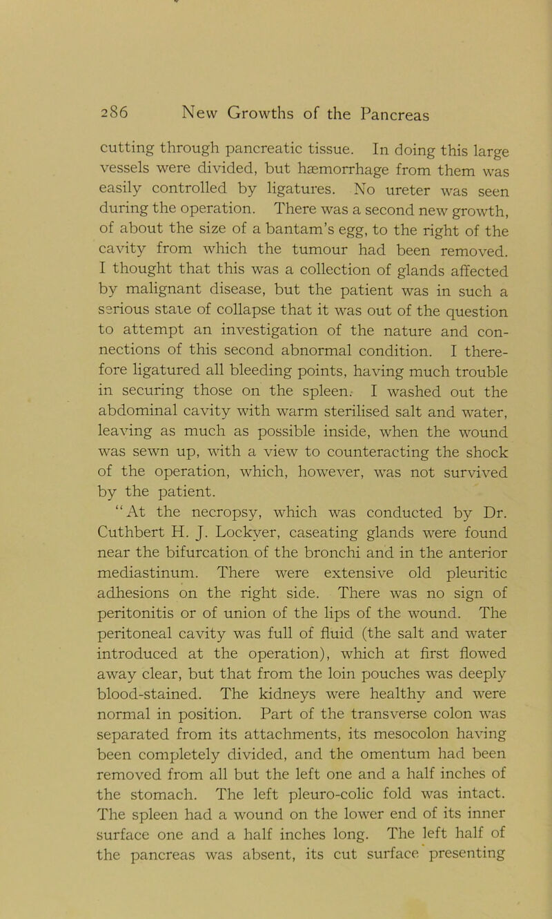 cutting through pancreatic tissue. In doing this large vessels were divided, but haemorrhage from them was easily controlled by ligatures. No ureter was seen during the operation. There was a second new growth, of about the size of a bantam’s egg, to the right of the cavity from which the tumour had been removed. I thought that this was a collection of glands affected by malignant disease, but the patient was in such a serious stare of collapse that it was out of the question to attempt an investigation of the nature and con- nections of this second abnormal condition. I there- fore ligatured all bleeding points, having much trouble in securing those on the spleen. I washed out the abdominal cavity with warm sterilised salt and water, leaving as much as possible inside, when the wound was sewn up, with a view to counteracting the shock of the operation, which, however, was not survived by the patient. “At the necropsy, which was conducted by Dr. Cuthbert H. J. Lockver, caseating glands were found near the bifurcation of the bronchi and in the anterior mediastinum. There were extensive old pleuritic adhesions on the right side. There was no sign of peritonitis or of union of the lips of the wound. The peritoneal cavity was full of fluid (the salt and water introduced at the operation), which at first flowed away clear, but that from the loin pouches was deeply blood-stained. The kidneys were healthy and were normal in position. Part of the transverse colon was separated from its attachments, its mesocolon having been completely divided, and the omentum had been removed from all but the left one and a half inches of the stomach. The left pleuro-colic fold was intact. The spleen had a wound on the lower end of its inner surface one and a half inches long. The left half of the pancreas was absent, its cut surface presenting