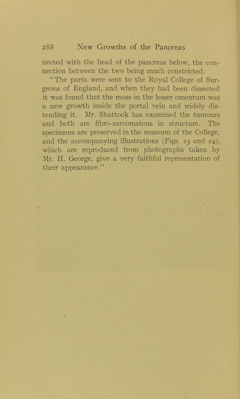 nected with the head of the pancreas below, the con- nection between the two being much constricted. “The parts were sent to the Royal College of Sur- geons of England, and when they had been dissected it was found that the mass in the lesser omentum was a new growth inside the portal vein and widely dis- tending it. Mr. Shattock has examined the tumours and both are fibro-sarcomatous in structure. The specimens are preserved in the museum of the College, and the accompanying illustrations (Figs. 23 and 24), which are reproduced from photographs taken by Mr. H. George, give a very faithful representation of their appearance.”