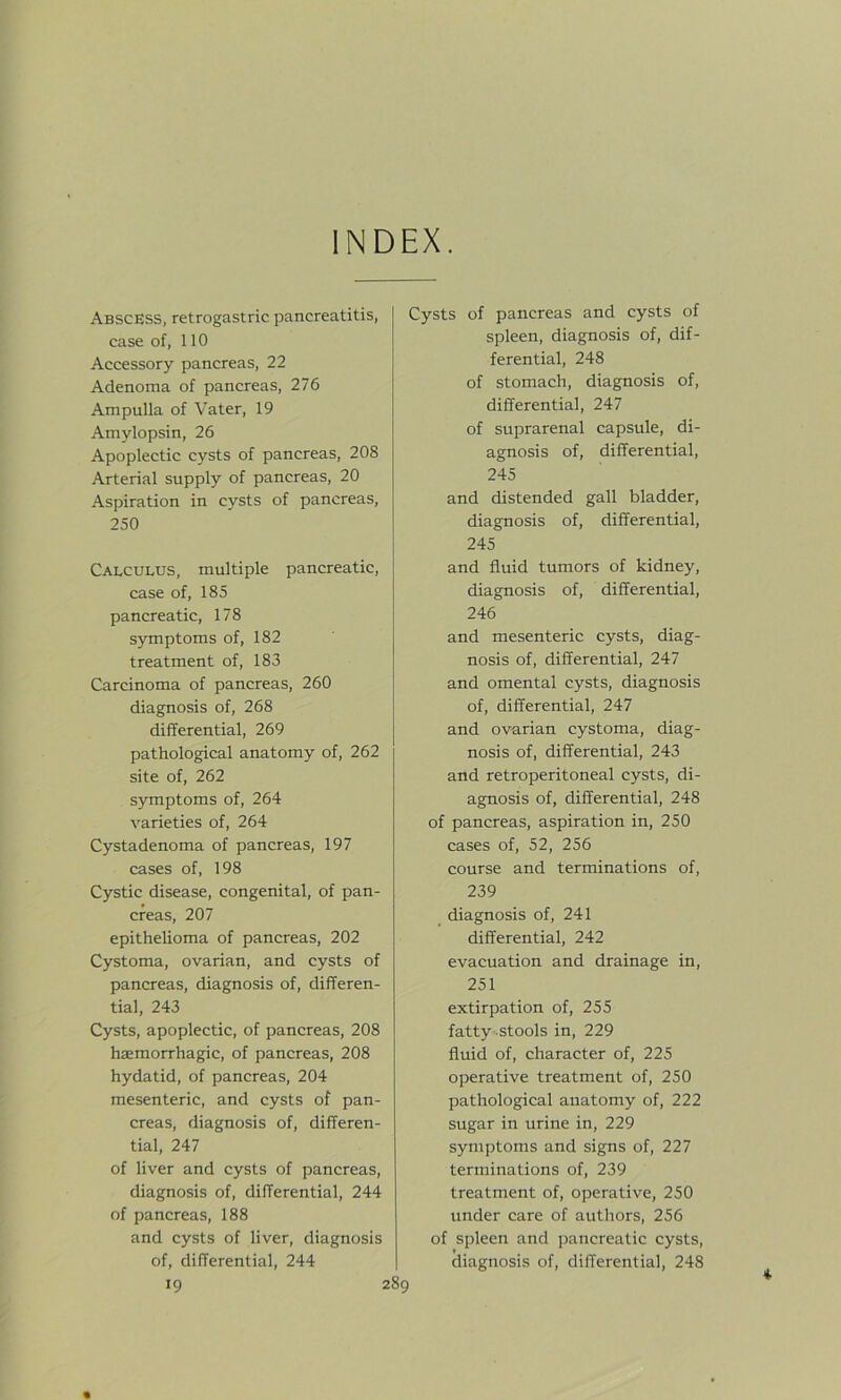 INDEX. Abscess, retrogastric pancreatitis, case of, 110 Accessory pancreas, 22 Adenoma of pancreas, 276 Ampulla of Vater, 19 Amylopsin, 26 Apoplectic cysts of pancreas, 208 Arterial supply of pancreas, 20 Aspiration in cysts of pancreas, 250 Calculus, multiple pancreatic, case of, 185 pancreatic, 178 symptoms of, 182 treatment of, 183 Carcinoma of pancreas, 260 diagnosis of, 268 differential, 269 pathological anatomy of, 262 site of, 262 symptoms of, 264 varieties of, 264 Cystadenoma of pancreas, 197 cases of, 198 Cystic disease, congenital, of pan- creas, 207 epithelioma of pancreas, 202 Cystoma, ovarian, and cysts of pancreas, diagnosis of, differen- tial, 243 Cysts, apoplectic, of pancreas, 208 haemorrhagic, of pancreas, 208 hydatid, of pancreas, 204 mesenteric, and cysts of pan- creas, diagnosis of, differen- tial, 247 of liver and cysts of pancreas, diagnosis of, differential, 244 of pancreas, 188 and cysts of liver, diagnosis of, differential, 244 Cysts of pancreas and cysts of spleen, diagnosis of, dif- ferential, 248 of stomach, diagnosis of, differential, 247 of suprarenal capsule, di- agnosis of, differential, 245 and distended gall bladder, diagnosis of, differential, 245 and fluid tumors of kidney, diagnosis of, differential, 246 and mesenteric cysts, diag- nosis of, differential, 247 and omental cysts, diagnosis of, differential, 247 and ovarian cystoma, diag- nosis of, differential, 243 and retroperitoneal cysts, di- agnosis of, differential, 248 of pancreas, aspiration in, 250 cases of, 52, 256 course and terminations of, 239 diagnosis of, 241 differential, 242 evacuation and drainage in, 251 extirpation of, 255 fatty stools in, 229 fluid of, character of, 225 operative treatment of, 250 pathological anatomy of, 222 sugar in urine in, 229 symptoms and signs of, 227 terminations of, 239 treatment of, operative, 250 under care of authors, 256 of spleen and pancreatic cysts, diagnosis of, differential, 248