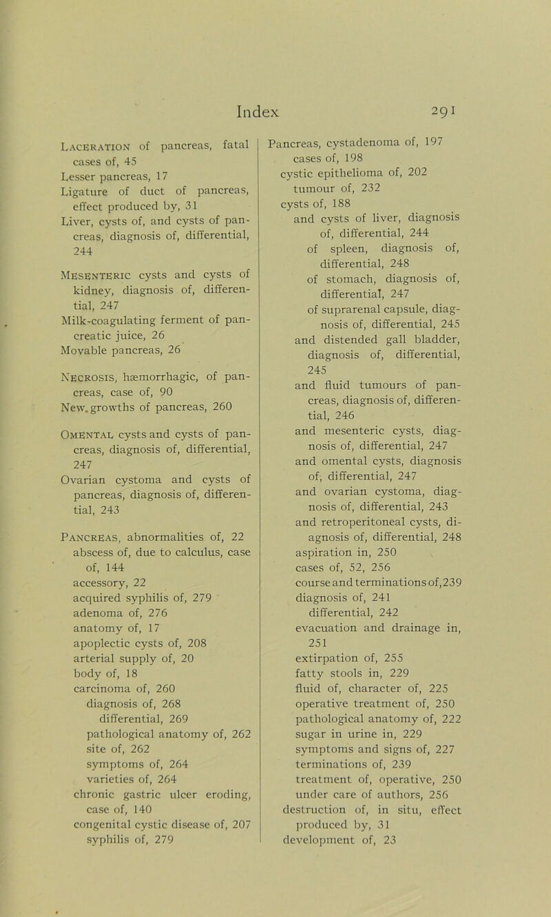 Laceration of pancreas, fatal cases of, 45 Lesser pancreas, 17 Ligature of duct of pancreas, effect produced by, 31 Liver, cysts of, and cysts of pan- creas, diagnosis of, differential, 244 Mesenteric cysts and cysts of kidney, diagnosis of, differen- tial, 247 Milk-coagulating ferment of pan- creatic juice, 26 Movable pancreas, 26 Necrosis, haemorrhagic, of pan- creas, case of, 90 New. growths of pancreas, 260 Omental cysts and cysts of pan- creas, diagnosis of, differential, 247 Ovarian cystoma and cysts of pancreas, diagnosis of, differen- tial, 243 Pancreas, abnormalities of, 22 abscess of, due to calculus, case of, 144 accessory, 22 acquired syphilis of, 279 adenoma of, 276 anatomy of, 17 apoplectic cysts of, 208 arterial supply of, 20 body of, 18 carcinoma of, 260 diagnosis of, 268 differential, 269 pathological anatomy of, 262 site of, 262 symptoms of, 264 varieties of, 264 chronic gastric ulcer eroding, case of, 140 congenital cystic disease of, 207 syphilis of, 279 Pancreas, cystadenoma of, 197 cases of, 198 cystic epithelioma of, 202 tumour of, 232 cysts of, 188 and cysts of liver, diagnosis of, differential, 244 of spleen, diagnosis of, differential, 248 of stomach, diagnosis of, differential, 247 of suprarenal capsule, diag- nosis of, differential, 245 and distended gall bladder, diagnosis of, differential, 245 and fluid tumours of pan- creas, diagnosis of, differen- tial, 246 and mesenteric cysts, diag- nosis of, differential, 247 and omental cysts, diagnosis of, differential, 247 and ovarian cystoma, diag- nosis of, differential, 243 and retroperitoneal cysts, di- agnosis of, differential, 248 aspiration in, 250 cases of, 52, 256 course and terminations of,239 diagnosis of, 241 differential, 242 evacuation and drainage in, 251 extirpation of, 255 fatty stools in, 229 fluid of, character of, 225 operative treatment of, 250 pathological anatomy of, 222 sugar in urine in, 229 symptoms and signs of, 227 terminations of, 239 treatment of, operative, 250 under care of authors, 256 destruction of, in situ, effect produced by, 31 development of, 23