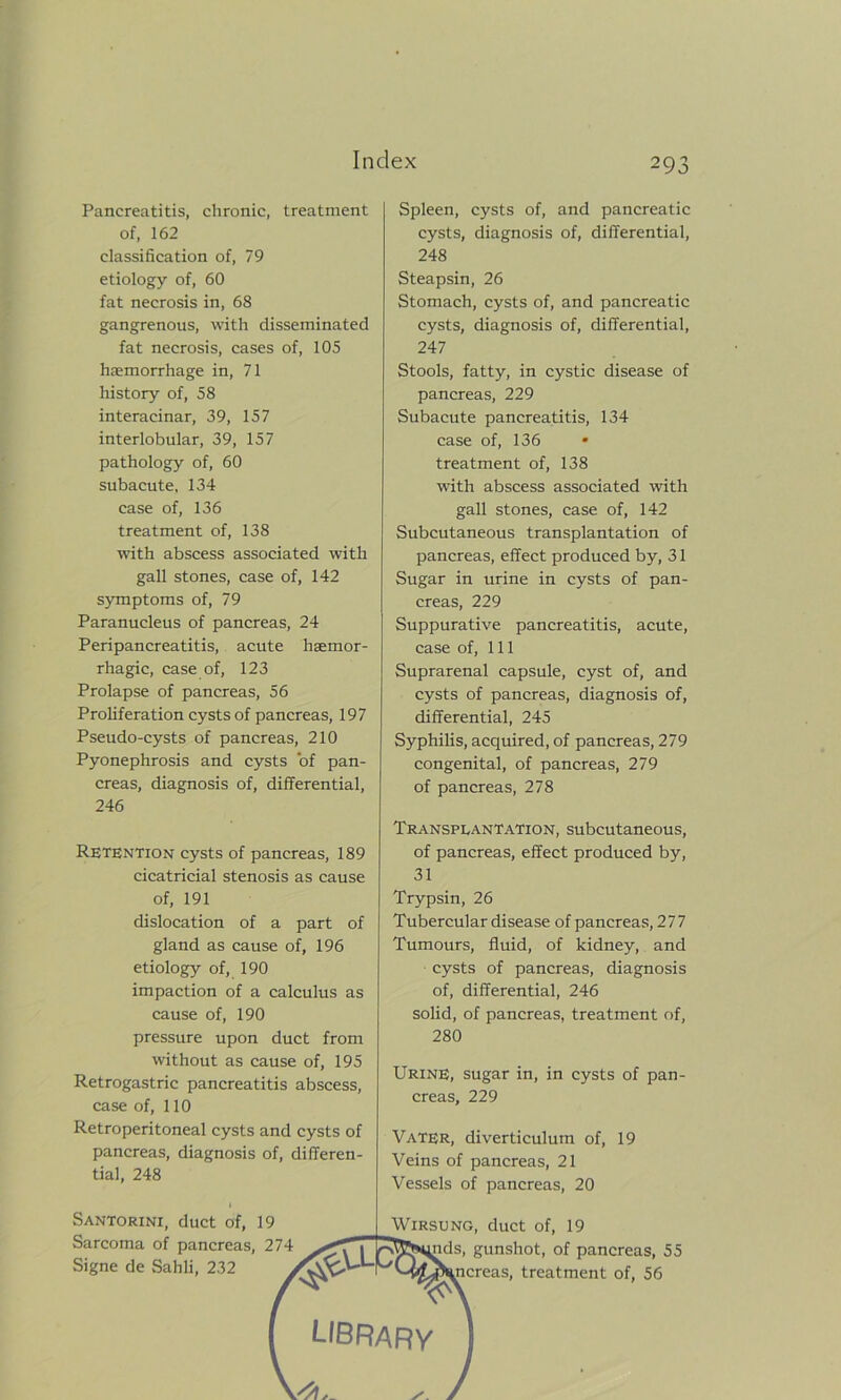 Pancreatitis, chronic, treatment of, 162 classification of, 79 etiology of, 60 fat necrosis in, 68 gangrenous, with disseminated fat necrosis, cases of, 105 haemorrhage in, 71 history of, 58 interacinar, 39, 157 interlobular, 39, 157 pathology of, 60 subacute, 134 case of, 136 treatment of, 138 with abscess associated with gall stones, case of, 142 symptoms of, 79 Paranucleus of pancreas, 24 Peripancreatitis, acute haemor- rhagic, case of, 123 Prolapse of pancreas, 56 Proliferation cysts of pancreas, 197 Pseudo-cysts of pancreas, 210 Pyonephrosis and cysts of pan- creas, diagnosis of, differential, 246 Retention cysts of pancreas, 189 cicatricial stenosis as cause of, 191 dislocation of a part of gland as cause of, 196 etiology of, 190 impaction of a calculus as cause of, 190 pressure upon duct from without as cause of, 195 Retrogastric pancreatitis abscess, case of, 110 Retroperitoneal cysts and cysts of pancreas, diagnosis of, differen- tial, 248 Santorini, duct of, 19 Sarcoma of pancreas, 274 Signe de Sahli, 232 Spleen, cysts of, and pancreatic cysts, diagnosis of, differential, 248 Steapsin, 26 Stomach, cysts of, and pancreatic cysts, diagnosis of, differential, 247 Stools, fatty, in cystic disease of pancreas, 229 Subacute pancreatitis, 134 case of, 136 treatment of, 138 with abscess associated with gall stones, case of, 142 Subcutaneous transplantation of pancreas, effect produced by, 31 Sugar in urine in cysts of pan- creas, 229 Suppurative pancreatitis, acute, case of, 111 Suprarenal capsule, cyst of, and cysts of pancreas, diagnosis of, differential, 245 Syphilis, acquired, of pancreas, 279 congenital, of pancreas, 279 of pancreas, 278 Transplantation, subcutaneous, of pancreas, effect produced by, 31 Trypsin, 26 Tubercular disease of pancreas, 277 Tumours, fluid, of kidney, and cysts of pancreas, diagnosis of, differential, 246 solid, of pancreas, treatment of, 280 Urine, sugar in, in cysts of pan- creas, 229 VATER, diverticulum of, 19 Veins of pancreas, 21 Vessels of pancreas, 20 Wirsung, duct of, 19 r^Rs^nds, gunshot, of pancreas, 5^ .ncreas, treatment of, 56