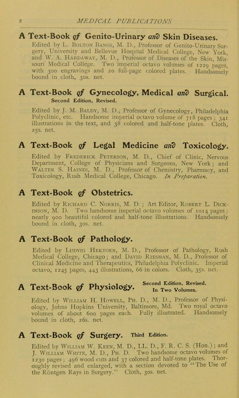 A Text-Book of Genito-Urinary arid Skin Diseases. Edited by L. Bolton Bangs, M. D., Professor of Genito-Urinary Sur- gery, University and Bellevue Hospital Medical College, New York, and W. A. Hardaway, M. D., Professor of Diseases of the Skin, Mis- souri Medical College. Two imperial octavo volumes of 1229 pages, with 300 engravings and 20 full-page colored plates. Handsomely bound in cloth, 30s. net. A Text-Book of Gynecology, Medical and Surgical. Second Edition, Revised. Edited by J. M. Baldy, M. D., Professor of Gynecology, Philadelphia Polyclinic, etc. Handsome imperial octavo volume of 718 pages; 341 illustrations in the text, and 38 colored and half-tone plates. Cloth, 25s. net. A Text-Book of Legal Medicine arid Toxicology. Edited by Frederick Peterson, M. D., Chief of Clinic, Nervous Department, College of Physicians and Surgeons, New York; and Walter S. Haines, M. D., Professor of Chemistry, Pharmacy, and Toxicology, Rush Medical College, Chicago. In Preparation. A Text-Book of Obstetrics. Edited by Richard C. Norris, M. D. ; Art Editor, Robert L. Dick- inson, M. D. Two handsome imperial octavo volumes of 1014 pages ; nearly 900 beautiful colored and half-tone illustrations. Handsomely bound in cloth, 30s. net. A Text-Book of Pathology. Edited by Ludvig Hektoen, M. D., Professor of Pathology, Rush Medical College, Chicago; and David Riesman, M. D., Professor of Clinical Medicine and Therapeutics, Philadelphia Polyclinic. Imperial octavo, 1245 pages, 443 illustrations, 66 in colors. Cloth, 35s. net. A Text-Book of Physiology. Second Edition, Revised. In Two Volumes. Edited by William H. Howell, Ph. D., M. D., Professor of Physi- ology, Johns Hopkins University, Baltimore, Md. Two royal octavo volumes of about 600 pages each. Fully illustrated. Handsomely bound in cloth, 26s. net. A Text-Book of Surgery. Third Edition. Edited by William W. Keen, M. D., LL. D., F. R. C. S. (Hon.); and J. William White, M. D., Ph. D. Two handsome octavo volumes of 1230 pages; 496 wood cuts and 37 colored and half-tone plates. Thor- oughly revised and enlarged, with a section devoted to “ I he Use of the Rontgen Rays in Surgery.” Cloth, 30s. net.