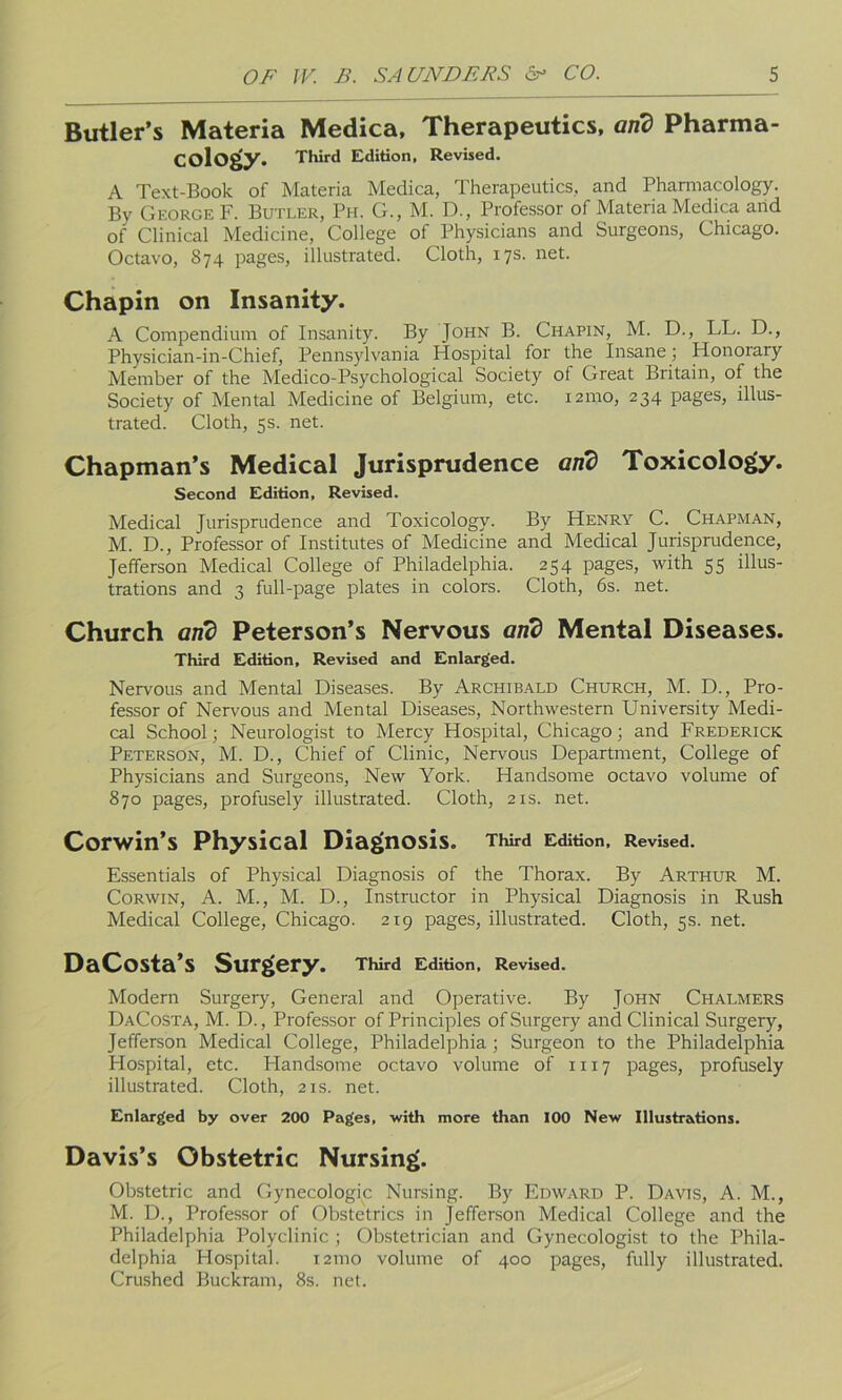 Butler’s Materia Medica, Therapeutics, and Pharma- cology. Third Edition, Revised. A Text-Book of Materia Medica, Therapeutics, and Pharmacology. By George F. Butler, Ph. G., M. D., Professor of Materia Medica and of Clinical Medicine, College of Physicians and Surgeons, Chicago. Octavo, 874 pages, illustrated. Cloth, 17s. net. Chapin on Insanity. A Compendium of Insanity. By John B. Chapin, M. D., LL. D., Physician-in-Chief, Pennsylvania Hospital for the Insane; Honorary Member of the Medico-Psychological Society of Great Britain, of the Society of Mental Medicine of Belgium, etc. 121110, 234 pages, illus- trated. Cloth, 5s. net. Chapman’s Medical Jurisprudence and Toxicology. Second Edition, Revised. Medical Jurisprudence and Toxicology. By Henry C. Chapman, M. D., Professor of Institutes of Medicine and Medical Jurisprudence, Jefferson Medical College of Philadelphia. 254 pages, with 55 illus- trations and 3 full-page plates in colors. Cloth, 6s. net. Church and Peterson’s Nervous and Mental Diseases. Third Edition, Revised and Enlarged. Nervous and Mental Diseases. By Archibald Church, M. D., Pro- fessor of Nervous and Mental Diseases, Northwestern University Medi- cal School; Neurologist to Mercy Hospital, Chicago; and Frederick Peterson, M. D., Chief of Clinic, Nervous Department, College of Physicians and Surgeons, New York. Handsome octavo volume of 870 pages, profusely illustrated. Cloth, 21s. net. Corwin’s Physical Diagnosis. Third Edition, Revised. Essentials of Physical Diagnosis of the Thorax. By Arthur M. Corwin, A. M., M. D., Instructor in Physical Diagnosis in Rush Medical College, Chicago. 219 pages, illustrated. Cloth, 5s. net. DaCosta’S Surgery. Third Edition. Revised. Modern Surgery, General and Operative. By John Chalmers DaCosta, M. D., Professor of Principles of Surgery and Clinical Surgery, Jefferson Medical College, Philadelphia ; Surgeon to the Philadelphia Hospital, etc. Handsome octavo volume of 1117 pages, profusely illustrated. Cloth, 21s. net. Enlarged by over 200 Pages, with more than 100 New Illustrations. Davis’s Obstetric Nursing. Obstetric and Gynecologic Nursing. By Edward P. Davis, A. M., M. D., Professor of Obstetrics in Jefferson Medical College and the Philadelphia Polyclinic ; Obstetrician and Gynecologist to the Phila- delphia Hospital. i2tno volume of 400 pages, fully illustrated. Crushed Buckram, 8s. net.