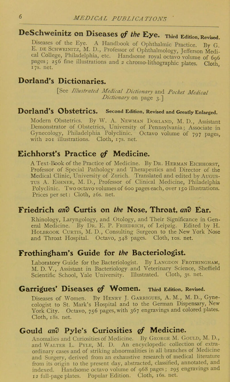 DeSchweinitz on Diseases of the Eye. third Edit™. Revbcd. Diseases of the Eye. A Handbook of Ophthalmic Practice By G E. DE Schweinitz, M. D., Professor of Ophthalmology, Jefferson Medi- cal College, Philadelphia, etc. Handsome royal octavo volume of 696 pages; 256 fine illustrations and 2 chromo-lithographic plates Cloth 17s. net. ’ Dorland’s Dictionaries. [See Illustrated Medical Dictionary and Pocket Medical Dictionary on page 3.] Dorland’s Obstetrics. Second Edition, Revised and Greatly Enlarged. Modern Obstetrics. By W. A. Newman Dorland, M. D., Assistant Demonstrator of Obstetrics, University of Pennsylvania; Associate in Gynecology, Philadelphia Polyclinic. Octavo volume of 797 pages, with 201 illustrations. Cloth, 17s. net. Eichhorst’s Practice of Medicine. A Text-Book of the Practice of Medicine. By Dr. Herman Eichhorst, Professor of Special Pathology and Therapeutics and Director of the Medical Clinic, University of Zurich. Translated and edited by Augus- tus A. Eshner, M. D., Professor of Clinical Medicine, Philadelphia Polyclinic. Two octavo volumes of 600 pages each, over 150 illustrations. Prices per set: Cloth, 26s. net. Friedrich and Curtis on the Nose, Throat, and Ear. Rhinology, Laryngology, and Otology, and Their Significance in Gen- eral Medicine. By Dr. E. P. Friedrich, of Leipzig. Edited by H. Holbrook Curtis, M. D., Consulting Surgeon to the New York Nose and Throat Hospital. Octavo, 348 pages. Cloth, 10s. net. Frothingham’s Guide for the Bacteriologist. Laboratory Guide for the Bacteriologist. By Langdon Frothingham, M. D. V., Assistant in Bacteriology and Veterinary Science, Sheffield Scientific School, Yale University. Illustrated. Cloth, 3s. net. Garrigues’ Diseases of Women. Third Edition, Revised. Diseases of Women. By Henry J. Garrigues, A. M., M. D., Gyne- cologist to St. Mark’s Hospital and to the German Dispensary, New York City. Octavo, 756 pages, with 367 engravings and colored plates. Cloth, 18s. net. Gould and Pyle’s Curiosities of Medicine. Anomalies and Curiosities of Medicine. By George M. Gould, M. D., and Walter L. Pyle, M. D. An encyclopedic collection of extra- ordinary cases and of striking abnormalities in all branches of Medicine and Surgery, derived from an exhaustive research of medical literature from its origin to the present day, abstracted, classified, annotated, and indexed. Handsome octavo volume of 968 pages; 295 engravings and 12 full-page plates. Popular Edition. Cloth, 16s. net.