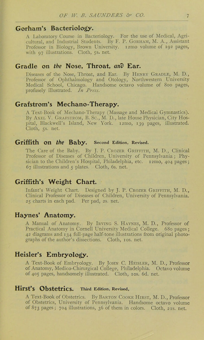 Gorham’s Bacteriology. A Laboratory Course in Bacteriology. For the use of Medical, Agri- cultural, and Industrial Students. By F. P. Gorham, M. A., Assistant Professor in Biology, Brown University, nmo volume of 192 pages, with 97 illustrations. Cloth, 5s. net. Gradle on the Nose, Throat, and Ear. Diseases of the Nose, Throat, and Ear. By Henry Gradle, M. D., Professor of Ophthalmology and Otology, Northwestern University Medical School, Chicago. Handsome octavo volume of 800 pages, profusely illustrated. In Press. Grafstrom’s Mechano-Therapy. A Text-Book of Mechano-Therapy (Massage and Medical Gymnastics). By Axel V. Grafstrom, B. Sc., M. D., late House Physician, City Hos- pital, Blackwell’s Island, New York. 121110, 139 pages, illustrated. Cloth, 5s. net. Griffith On the Baby. Second Edition, Revised. The Care of the Baby. By J. P. Crozer Griffith, M. D., Clinical Professor of Diseases of Children, University of Pennsylvania; Phy- sician to the Children’s Hospital, Philadelphia, etc. 121110, 404 pages; 67 illustrations and 5 plates. Cloth, 6s. net. Griffith’s Weight Chart. Infant’s Weight Chart. Designed by J. P. Crozer Griffith, M. D., Clinical Professor of Diseases of Children, University of Pennsylvania. 25 charts in each pad. Per pad, 2s. net. Haynes’ Anatomy. A Manual of Anatomy. By Irving S. Haynes, M. D., Professor of Practical Anatomy in Cornell University Medical College. 680 pages; 42 diagrams and 134 full-page half-tone illustrations from original photo- graphs of the author’s dissections. Cloth, 10s. net. Heisler’s Embryology. A Text-Book of Embryology. By John C. Heisler, M. D., Professor of Anatomy, Medico-Chirurgical College, Philadelphia. Octavo volume of 405 pages, handsomely illustrated. Cloth, 10s. 6d. net. Hirst’s Obstetrics. Third Edition, Revised, A Text-Book of Obstetrics. By Barton Cooke Hirst, M. D., Professor of Obstetrics, University of Pennsylvania. Handsome octavo volume of 873 pages; 704 illustrations, 36 of them in colors. Cloth, 21s. net.