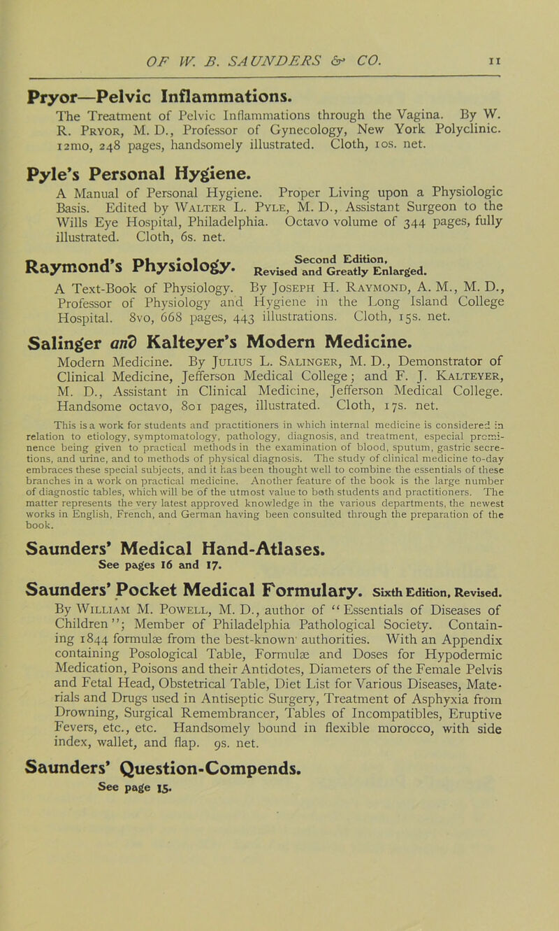 Pryor—Pelvic Inflammations. The Treatment of Pelvic Inflammations through the Vagina. By W. R. Pryor, M. D., Professor of Gynecology, New York Polyclinic. i2mo, 248 pages, handsomely illustrated. Cloth, 10s. net. Pyle’s Personal Hygiene. A Manual of Personal Hygiene. Proper Living upon a Physiologic Basis. Edited by Walter L. Pyle, M. D., Assistant Surgeon to the Wills Eye Hospital, Philadelphia. Octavo volume of 344 pages, fully illustrated. Cloth, 6s. net. Raymond’s Physiology. RevUedS^dGre^Eniarged. A Text-Book of Physiology. By Joseph H. Raymond, A. M., M. D., Professor of Physiology and Hygiene in the Long Island College Hospital. 8vo, 668 pages, 443 illustrations. Cloth, 15s. net. Salinger and Kalteyer’s Modern Medicine. Modern Medicine. By Julius L. Salinger, M. D., Demonstrator of Clinical Medicine, Jefferson Medical College; and F. J. Kalteyer, M. D., Assistant in Clinical Medicine, Jefferson Medical College. Handsome octavo, 801 pages, illustrated. Cloth, 17s. net. This is a work for students and practitioners in which internal medicine is considered in relation to etiology, symptomatology, pathology, diagnosis, and treatment, especial promi- nence being given to practical methods in the examination of blood, sputum, gastric secre- tions, and urine, and to methods of physical diagnosis. The study of clinical medicine to-day embraces these special subjects, and it has been thought well to combine the essentials of these branches in a work on practical medicine. Another feature of the book is the large number of diagnostic tables, which will be of the utmost value to both students and practitioners. The matter represents the very latest approved knowledge in the various departments, the newest works in English, French, and German having been consulted through the preparation of the book. Saunders* Medical Hand-Atlases. See pages 16 and 17. Saunders’ Pocket Medical Formulary, sixth Edition, Revised. By William M. Powell, M. D., author of “Essentials of Diseases of Children”; Member of Philadelphia Pathological Society. Contain- ing 1844 formulae from the best-known' authorities. With an Appendix containing Posological Table, Formulae and Doses for Hypodermic Medication, Poisons and their Antidotes, Diameters of the Female Pelvis and Fetal Head, Obstetrical Table, Diet List for Various Diseases, Mate- rials and Drugs used in Antiseptic Surgery, Treatment of Asphyxia from Drowning, Surgical Remembrancer, Tables of Incompatibles, Eruptive Fevers, etc., etc. Handsomely bound in flexible morocco, with side index, wallet, and flap. 9s. net. Saunders* Question-Compends. See page 15.