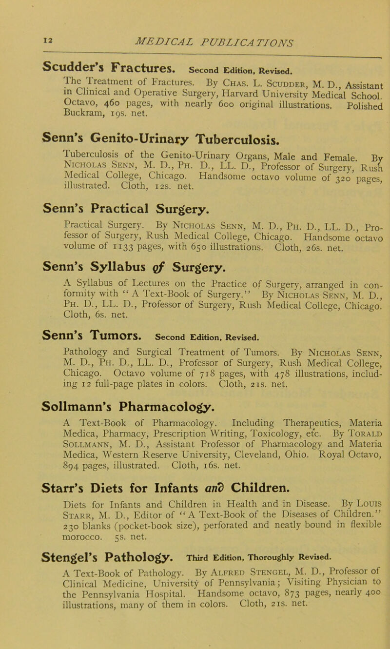 Scudder S Fractlires. Second Edition, Revised. The Treatment of Fractures. By Chas. L. Scudder, M. D., Assistant in Clinical and Operative Surgery, Harvard University Medical School. Octavo, 460 pages, with nearly 600 original illustrations. Polished Buckram, 19s. net. Senn’s Genito-Urinary Tuberculosis. Tuberculosis of the Genito-Urinary Organs, Male and Female By Nicholas Senn, M. D., Ph. D., LL. D., Professor of Surgery,'Rush Medical College, Chicago. Handsome octavo volume of t2o naees illustrated. Cloth, 12s. net. ’ Senn’s Practical Surgery. Practical Surgery. By Nicholas Senn, M. D., Ph. D., LL. D., Pro- fessor of Surgery, Rush Medical College, Chicago. Handsome octavo volume of 1133 pages, with 650 illustrations. Cloth, 26s. net. Senn’s Syllabus of Surgery. A Syllabus of Lectures on the Practice of Surgery, arranged in con- formity with “ A Text-Book of Surgery.” By Nicholas Senn, M. D., Ph. D., LL. D., Professor of Surgery, Rush Medical College, Chicago. Cloth, 6s. net. Senn’s Tumors. Second Edition, Revised. Pathology and Surgical Treatment of Tumors. By Nicholas Senn, M. D., Ph. D., LL. D., Professor of Surgery, Rush Medical College, Chicago. Octavo volume of 718 pages, with 478 illustrations, includ- ing 12 full-page plates in colors. Cloth, 21s. net. Sollmann’s Pharmacology. A Text-Book of Pharmacology. Including Therapeutics, Materia Medica, Pharmacy, Prescription Writing, Toxicology, etc. By Torald Sollmann, M. D., Assistant Professor of Pharmacology and Materia Medica, Western Reserve University, Cleveland, Ohio. Royal Octavo, 894 pages, illustrated. Cloth, 16s. net. Starr’s Diets for Infants arid Children. Diets for Infants and Children in Health and in Disease. By Louis Starr, M. D., Editor of “A Text-Book of the Diseases of Children.” 230 blanks (pocket-book size), perforated and neatly bound in flexible morocco. 5s. net. Stengel’s Pathology. Third Edition, Thoroughly Revised. A Text-Book of Pathology. By Alfred Stengel, M. D., Professor of Clinical Medicine, University of Pennsylvania; Visiting Physician to the Pennsylvania Hospital. Handsome octavo, 873 pages, nearly 400 illustrations, many of them in colors. Cloth, 21s. net.