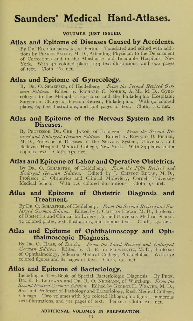 VOLUMES JUST ISSUED. Atlas and Epitome of Diseases Caused by Accidents. By Dr. Ed. Golebiewski, of Berlin. Translated and edited with addi- tions by Pearce Bailey, M. D., Attending Physician to the Department of Corrections and to the Almshouse and Incurable Hospitals, New York. With 40 colored plates, 143 text-illustrations, and 600 pages of text. Cloth, 16s. net. Atlas and Epitome of Gynecology. By Dr. O. Shaeffer, of Heidelberg. From the Second Revised Ger- man Edition. Edited by Richard C. Norris, A. M., M. D., Gyne- cologist to the Methodist Episcopal and the Philadelphia Hospitals; Surgeon-in-Charge of Preston Retreat, Philadelphia. With 90 colored plates, 65 text-illustrations, and 308 pages of text. Cloth, 15s. net. Atlas and Epitome of the Nervous System and its Diseases. By Professor Dr. Chr. Jakob, of Erlangen. From the Second Re- vised and Enlarged German Edition. Edited by Edward D. Fisher, M. D., Professor of Diseases of the Nervous System, University and Bellevue Hospital Medical College, New York. With 83 plates and a copious text. Cloth, 15s. net. Atlas and Epitome of Labor and Operative Obstetrics. By Dr. O. Schaeffer, of Heidelberg. From the Fifth Revised and Enlarged German Edition. Edited by J. Clifton Edgar, M. D., Professor of Obstetrics and Clinical Midwifery, Cornell University Medical School. With 126 colored illustrations. Cloth, 9s. net. Atlas and Epitome of Obstetric Diagnosis and Treatment. By Dr. O. Schaeffer, of Heidelberg. From the Second Revised and En- larged German Edition. Edited by J. Clifton Edgar, M. D., Professor of Obstetrics and Clinical Midwifery, Cornell University Medical School. 72 colored plates, text-illustrations, and copious text. Cloth, 13s. net. Atlas and Epitome of Ophthalmoscopy and Oph- thalmoscopic Diagnosis. By Dr. O. Haab, of Zurich. From the Third Revised and Enlarged German Edition. Edited by G. E. de Schweinitz, M. D., Professor of Ophthalmology, Jefferson Medical College, Philadelphia. With 152 colored figures and 82 pages of text. Cloth, 13s. net. Atlas and Epitome of Bacteriology. Including a Text-Book of Special Bacteriologic Diagnosis. By Prof. Dr. K. B. Lehmann and Dr. R. O. Neumann, of Wurzburg. From the Second Revised German Edition. Edited by George H. Weaver, M. D., Assistant Professor of Pathology and Bacteriology, Rush Medical College, Chicago. Two volumes with 632 colored lithographic figures, numerous text-illustrations, and 511 pages of text. Per set: Cloth, 21s. net. ADDITIONAL VOLUMES IN PREPARATION.