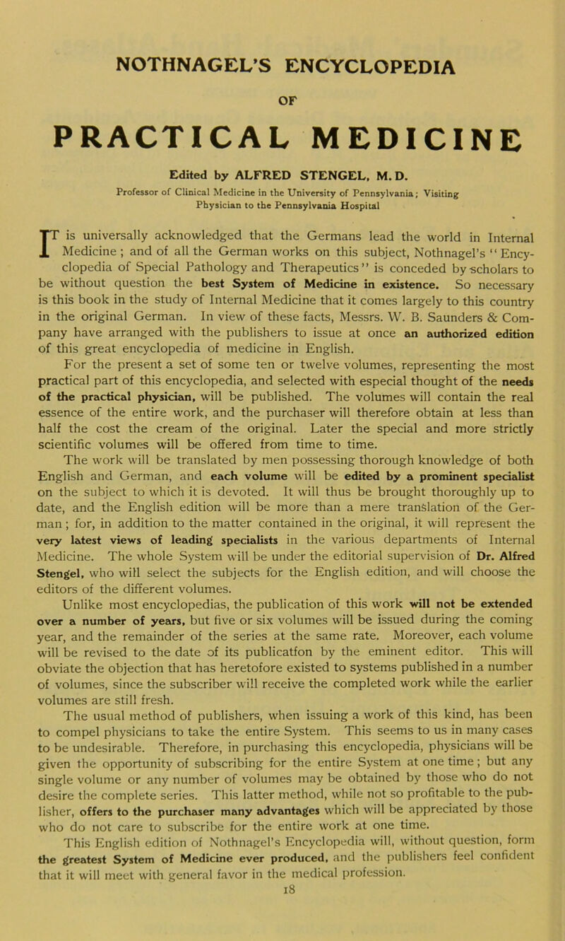 OF PRACTICAL MEDICINE Edited by ALFRED STENGEL, M. D. Professor of Clinical Medicine in the University of Pennsylvania; Visiting Physician to the Pennsylvania Hospital ris universally acknowledged that the Germans lead the world in Internal Medicine ; and of all the German works on this subject, Nothnagel’s “ Ency- clopedia of Special Pathology and Therapeutics” is conceded by-scholars to be without question the best System of Medicine in existence. So necessary is this book in the study of Internal Medicine that it comes largely to this country in the original German. In view of these facts, Messrs. W. B. Saunders & Com- pany have arranged with the publishers to issue at once an authorized edition of this great encyclopedia of medicine in English. For the present a set of some ten or twelve volumes, representing the most practical part of this encyclopedia, and selected with especial thought of the needs of the practical physician, will be published. The volumes will contain the real essence of the entire work, and the purchaser will therefore obtain at less than half the cost the cream of the original. Later the special and more strictly scientific volumes will be offered from time to time. The work will be translated by men possessing thorough knowledge of both English and German, and each volume will be edited by a prominent specialist on the subject to which it is devoted. It will thus be brought thoroughly up to date, and the English edition will be more than a mere translation of the Ger- man ; for, in addition to the matter contained in the original, it will represent the very latest views of leading specialists in the various departments of Internal Medicine. The whole System will be under the editorial supervision of Dr. Alfred Stengel, who will select the subjects for the English edition, and will choose the editors of the different volumes. Unlike most encyclopedias, the publication of this work will not be extended over a number of years, but five or six volumes will be issued during the coming year, and the remainder of the series at the same rate. Moreover, each volume will be revised to the date of its publicatfon by the eminent editor. This will obviate the objection that has heretofore existed to systems published in a number of volumes, since the subscriber will receive the completed work while the earlier volumes are still fresh. The usual method of publishers, when issuing a work of this kind, has been to compel physicians to take the entire System. This seems to us in many cases to be undesirable. Therefore, in purchasing this encyclopedia, physicians will be given the opportunity of subscribing for the entire System at one time; but any single volume or any number of volumes may be obtained by those who do not desire the complete series. This latter method, while not so profitable to the pub- lisher, offers to the purchaser many advantages which will be appreciated by those who do not care to subscribe for the entire work at one time. This English edition of Nothnagel’s Encyclopedia will, without question, form the greatest System of Medicine ever produced, and the publishers feel confident that it will meet with general favor in the medical profession.