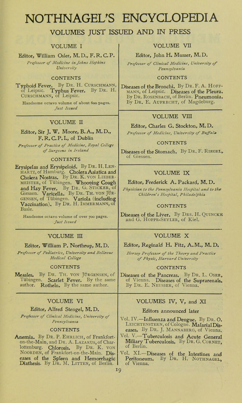 VOLUMES JUST ISSUED AND IN PRESS VOLUME I VOLUME VII Editor, William Osier, M. D., F. R. C. P. Professor of Medicine in Johns Hopkins University Editor, John H. Musser, M. D. Professor of Clinical Medicine, University of Pennsylvania CONTENTS Typhoid Fever. By Dr. II. Curschmann, of Leipsic. Typhus Fever. By Dr. H. Curschmann, of Leipsic. Handsome octavo volume of about 600 pages. Just Issued CONTENTS Diseases of the Bronchi. By Dr.F. A. Hoff- mann, of Leipsic. Diseases of the Pleura. By Dr. Rosenbach, of Berlin. Pneumonia. By Dr. E. Aufrecht, of Magdeburg. VOLUME VHI Editor, Charles G. Stockton, M. D. Professor of Medicine, University of Bujfal» CONTENTS Diseases of the Stomach. By Dr. F. Riegel, of Giessen. VOLUME n Editor, Sir J. W. Moore, B. A., M. D., F. R. C. P. I., of Dublin Professor of Practice of Medicine, Royal College of Surgeons in Ireland CONTENTS Erysipelas and Erysipeloid. By Dr. H. Len- hartz, of Hamburg. Cholera Asiatica and Cholera Nostras. By Dr. K. von Lieber- meister, of Tubingen. Whoooing Cough and Hay Fever. By Dr. G. Sticker, of Giessen. Varicella. By Dr. Th. von Jor- gensen, of Tubingen. Variola (including Vaccination). By Dr. H. Immermann, of Basle. Haudsome octavo volume of over 700 pages. Just Issued VOLUME IX Editor, Frederick A. Packard, M. D. Physician to the Pennsylvania Hospital and to the Children’s Hospital, Philadelphia CONTENTS Diseases of the Liver. By Drs. H. Quincke and G. Hoppe-Seyler, of Kiel. VOLUME m VOLUME X Editor, William P. Northrup, M. D. Professor of Pediatrics, University and Bellevue Medical College Editor, Reginald H. Fitz, A.M., M. D. Hersey Professor of the Theory and Practice of Physic, Harvard University CONTENTS Measles. By Dr. Th. von JOrgensen, of Tubingen. Scarlet Fever. By the same author. Rotheln. By the same author. CONTENTS Diseases of the Pancreas. By Dr. L. Oser, of Vienna. Diseases of the Suprarenals. By Dr. E. Neusser, of Vienna. VOLUME VI Editor, Alfred Stengel, M. D. Professor of Clinical Medicine, University of Pennsylvania CONTENTS Anemia. By Dr. P. Ehrlich, of Frankfort- on-the-Main, and Dr. A. Lazarus, of Char- lottenburg. Chlorosis. By Dr. K. von Noorden, of Frankfort-on-the-Main. Dis- eases of the Spleen and Hemorrhagic Diathesis. By Dr. M. Litten, of Berlin. I VOLUMES IV, V, and XI Editors announced later Vol. IV.—Influenza and Dengue. By Dr. O. Leichtenstern, of Cologne. Malarial Dis- eases. By Dr. J. Mannaberg, of Vienna. Vol. V.—Tuberculosis and Acute General Miliary Tuberculosis. By Dr. G. Cornet, of Berlin. Vol. XI.—Diseases of the Intestines and Peritoneum. By Dr. H. Nothnagel, of Vienna. 9