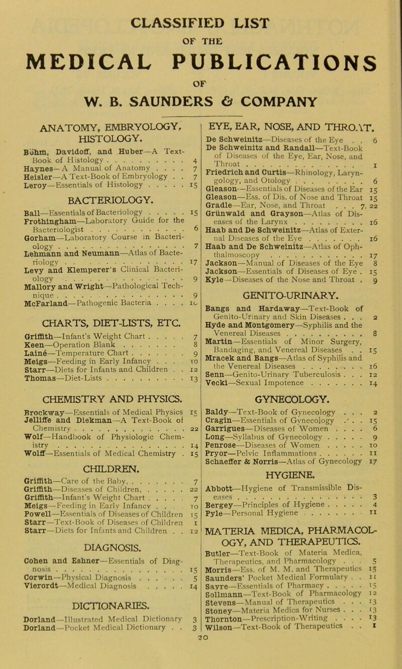 CLASSIFIED LIST OF THE MEDICAL PUBLICATIONS OF W. B. SAUNDERS & COMPANY ANATOMY, EMBRYOLOGY, HISTOLOGY. Buhm, Davidoff, and Huber—A Text- Book of Histology 4 Haynes—A Manual of Anatomy .... 7 Heisler—A Text-Book of Embryology . . 7 Leroy—Essentials of Histology 15 bacteriology. Ball—Essentials of Bacteriology 15 Frothlngbam—Laboratory Guide for the Bacteriologist 6 Gorham—Laboratory Course in Bacteri- ology 7 Lehmann and Neumann—Atlas of Bacte- riology 17 Levy and Klemperer's Clinical Bacteri- ology 9 Mallory and Wright—Pathological Tech- nique 9 McFarland—Pathogenic Bacteria . . . . 10 CHARTS, DIET-LISTS, ETC. Griffith—Infant's Weight Chart 7 Keen—Operation Blank 8 Laine—-Temperature Chart 9 Meigs—Feeding in Early Infancy ... to Starr—Diets for Infants and Children . . 12 Thomas—Diet-Lists 13 CHEMISTRY AND PHYSICS. Brockway—Essentials of Medical Physics 13 Jelliffe and Diekman—A Text-Book of Chemistry 22 Wolf—Handbook of Physiologic Chem- istry 14 Wolff—Essentials of Medical Chemistry . 13 CHILDREN. Griffith—Care of the Baby, 7 Griffith—Diseases of Children 22 Griffith—Infant's Weight Chart 7 Meigs—Feeding in Early Infancy ... to Powell—Essentials of Diseases of Children 15 Starr—Text-Book of Diseases of Children 1 Starr—Diets for Infants and Children . . 12 DIAGNOSIS. Cohen and Eshner—Essentials of Diag- nosis 15 Corwin—Physical Diagnosis ...... 5 Vierordt—Medical Diagnosis 14 DICTIONARIES. Dorland—Illustrated Medical Dictionary 3 EYE, EAR, NOSE, AND THROAT. De Schweinitz—Diseases of the Eye . . 6 De Schweinitz and Randall—Text-Book of Diseases of the Eye, Ear, Nose, and Throat .... 1 Friedrich and Curtis—Rhinology, Laryn- gology, and Otology 6 Gleason—Essentials of Diseases of the Ear 15 Gleason—Ess. of Dis. of Nose and Throat 15 Gradle—Ear, Nose, and Throat ... 7, 22 Griinwald and Grayson—Atlas of Dis- eases of the Larynx 16 Haab and De Schweinitz—Atlas of Exter- nal Diseases of the Eye 16 Haab and De Schweinitz—Atlas of Oph- thalmoscopy 17 Jackson—Manual of Diseases of the Eye 8 Jackson—Essentials of Diseases of Eye . 15 Kyle—Diseases of the Nose and Throat . 9 GENITOURINARY. Bangs and Hardaway—Text-Book of Genito-Urinary and Skin Diseases ... 2 Hyde and Montgomery—Syphilis and the Venereal Diseases 8 Martin—Essentials of Minor Surgery, Bandaging, and Venereal Diseases . . 15 Mracek and Bangs—Atlas of Syphilis and the Venereal Diseases 16 Senn—Genito-Urinary Tuberculosis ... 12 Vecki—Sexual Impotence 14 GYNECOLOGY. Baldy—Text-Book of Gynecology ... 2 Cragin—Essentials of Gynecology .' . . 15 Garrigues—Diseases of Women .... 6 Long—Syllabus of Gynecology 9 Penrose—Diseases of Women 10 Pryor—Pelvic Inflammations 11 Schaeffer & Norris—Atlas of Gynecology 17 HYGIENE. Abbott—Hygiene of Transmissible Dis- eases 3 Bergey—Principles of Hygiene 4 Pyle—Personal Hygiene II MATERIA MEDICA, PHARMACOL- OGY, AND THERAPEUTICS. Butler—Text-Book of Materia Medica, Therapeutics, and Pharmacology ... 5 Morris—Ess. of M. M. and Therapeutics 15 Saunders’ Pocket Medical Formulary . . 1 r Sayre—Essentials of Pharmacy 15 Sollmann—Text-Book of Pharmacology 12 Stevens—Manual of Therapeutics ... 13 Stoney—Materia Medica for Nurses ... 13 Thornton—Prescription-Writing .... 13