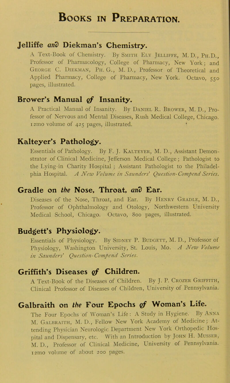 Jelliffe and Diekman’s Chemistry. A Text-Book of Chemistry. By Smith Ely Jelliffe, M. D., Ph.D., Professor of Pharmacology, College of Pharmacy, New York; and George C. Uiekman, Ph. G., M. D., Professor of Theoretical and Applied Pharmacy, College of Pharmacy, New York. Octavo, 550 pages, illustrated. Brower’s Manual of Insanity. A Practical Manual of Insanity. By Daniel R. Brower, M. D., Pro- fessor of Nervous and Mental Diseases, Rush Medical College, Chicago. 121110 volume of 425 pages, illustrated. Kalteyer’s Pathology. Essentials of Pathology. By F. J. Kalteyer, M. D., Assistant Demon- strator of Clinical Medicine, Jefferson Medical College; Pathologist to the Lying-in Charity Hospital ; Assistant Pathologist to the Philadel- phia Hospital. A New Volume in Saunders' Question- Compend Series. Gradle on the Nose, Throat, arid Ear. Diseases of the Nose, Throat, and Ear. By Henry Gradi.e, M. D., Professor of Ophthalmology and Otology, Northwestern University Medical School, Chicago. Octavo, 800 pages, illustrated. Budgett’s Physiology. Essentials of Physiology. By Sidney P. Budgett, M. D., Professor of Physiology, Washington University, St. Louis, Mo. A New Volume in Saunders' Questioji-Compend Series. Griffith’s Diseases of Children. A Text-Book of the Diseases of Children. By J. P. Crozer Griffith, Clinical Professor of Diseases of Children, University of Pennsylvania. Galbraith on the Four Epochs of Woman’s Life. The Four Epochs of Woman’s Life: A Study in Hygiene. By Anna M. Galbraith, M. D., Fellow New York Academy of Medicine; At- tending Physician Neurologic Department New York Orthopedic Hos- pital and Dispensary, etc. With an Introduction by John H. Musser, M. D., Professor of Clinical Medicine, University of Pennsylvania. i2mo volume of about 200 pages.