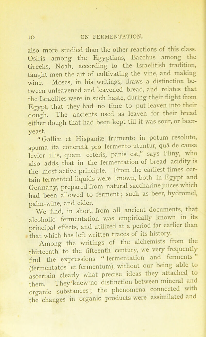 also more studied than the other reactions of this class. Osiris among the Egyptians, Bacchus among the Greeks, Noah, according to the Israelitish tradition, taught men the art of cultivating the vine, and making wine. Moses, in his writings, draws a distinction be- tween unleavened and leavened bread, and relates that the Israelites were in such haste, during their flight from Egypt, that they had no time to put leaven into their dough. The ancients used as leaven for their bread either dough that had been kept till it was sour, or beer- yeast. “Galliae et Hispaniae frumento in potum resoluto, spuma ita concreta pro fermento utuntur, qua de causa levior illis, quam ceteris, panis est,” says Pliny, who also adds, that in the fermentation of bread acidity is the most active principle. From the earliest times cer- tain fermented liquids were known, both in Egypt and Germany, prepared from natural saccharine juices which had been allowed to ferment; such as beer, hydromel, palm-wine, and cider. We find, in short, from all ancient documents, that alcoholic fermentation was empirically known in its principal effects, and utilized at a period far eailiei than that which has left written traces of its history. Among the writings of the alchemists fiom the thirteenth to the fifteenth century, we very frequently find the expressions “ fermentation and ferments (fermentatos et fermentum), without our being able to ascertain clearly what precise ideas they attached to them. They'knew'no distinction between mineral and organic substances; the phenomena connected with the changes in organic products were assimilated and