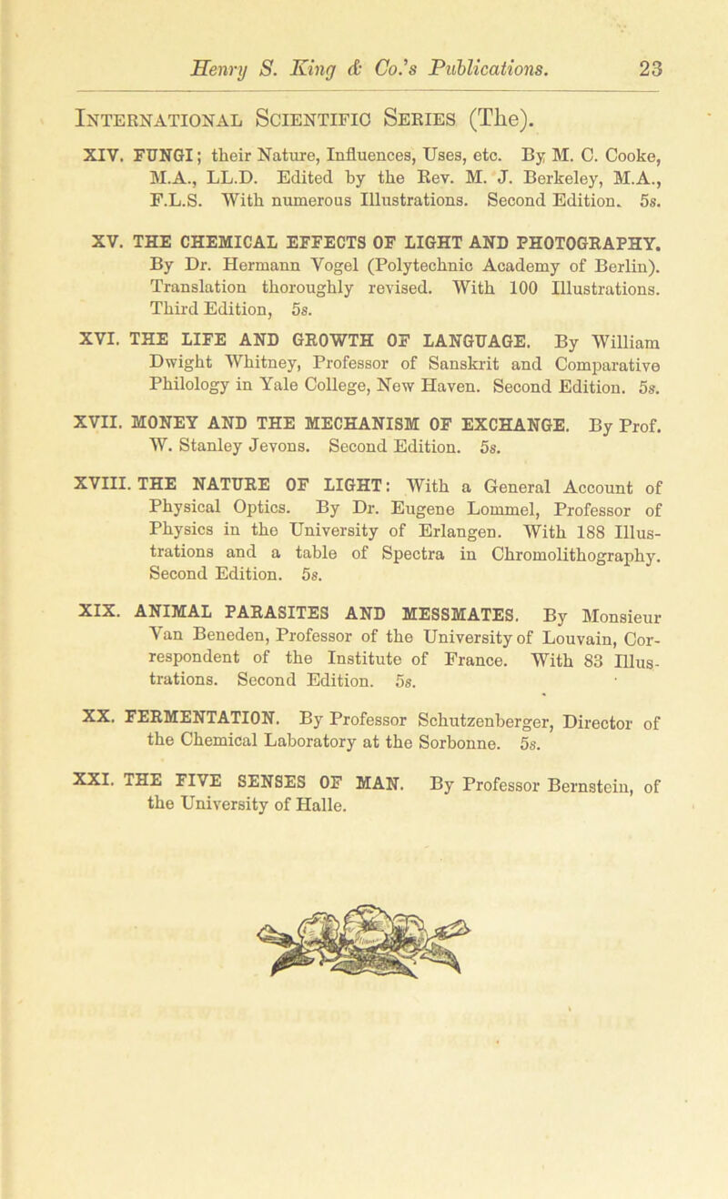 International Scientific Series (The). XIV. FUNGI; their Nature, Influences, Uses, etc. By M. C. Cooke, M.A., LL.D. Edited by the Kev. M. J. Berkeley, M.A., E.L.S. With numerous Illustrations. Second Edition. 5s. XV. THE CHEMICAL EFFECTS OF LIGHT AND PHOTOGRAPHY. By Dr. Hermann Vogel (Polytechnic Academy of Berlin). Translation thoroughly revised. With 100 Illustrations. Third Edition, 5s. XVI. THE LIFE AND GROWTH OF LANGUAGE. By William Dwight Whitney, Professor of Sanskrit and Comparative Philology in Yale College, New Haven. Second Edition. 5s. XVII. MONEY AND THE MECHANISM OF EXCHANGE. By Prof. W. Stanley Jevons. Second Edition. 5s. XVIII. THE NATURE OF LIGHT: With a General Account of Physical Optics. By Dr. Eugene Lommel, Professor of Physics in the University of Erlangen. With 188 Illus- trations and a table of Spectra in Chromolithography. Second Edition. 5s. XIX. ANIMAL PARASITES AND MESSMATES. By Monsieur Van Beneden, Professor of the University of Louvain, Cor- respondent of the Institute of France. With 83 Illus- trations. Second Edition. 5s. XX. FERMENTATION. By Professor Schutzenberger, Director of the Chemical Laboratory at the Sorbonne. 5s. XXI. xHE FIVE SENSES OF MAN. By Professor Bernstein, of the University of Halle.