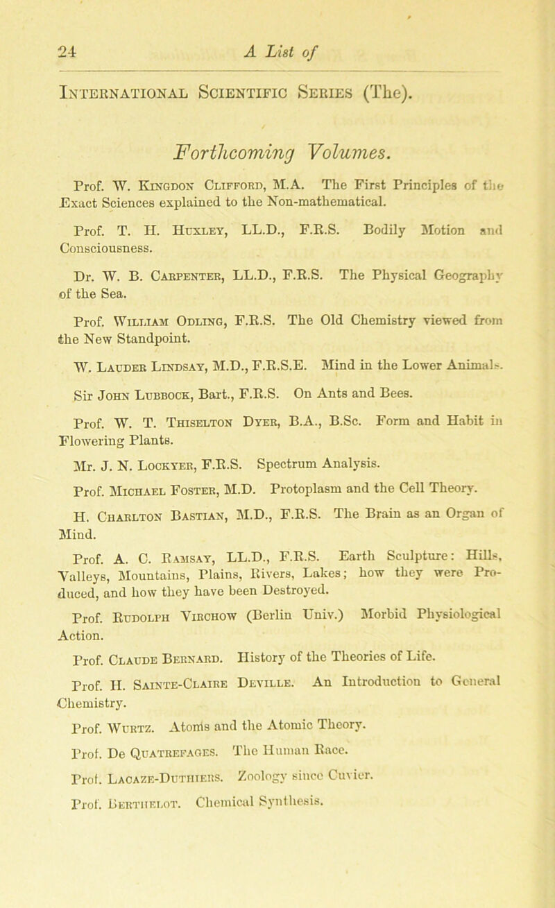 International Scientific Series (The). Forthcoming Volumes. Prof. W. Kingdon Clifford, M.A. The First Principles of the Exact Sciences explained to the Non-mathematical. Prof. T. H. Huxley, LL.D., F.R.S. Bodily Motion and Consciousness. Dr. W. B. Carpenter, LL.D., F.B.S. The Physical Geograph} of the Sea. Prof. William Odling, F.B.S. The Old Chemistry viewed from the New Standpoint. W. Lauder Lindsay, M.D., F.B.S.E. Mind in the Lower Animals. Sir John Lubbock, Bart., F.R.S. On Ants and Bees. Prof. W. T. Thiselton Dyer, B.A., B.Sc. Form and Habit in Flowering Plants. Mr. J. N. Lockyer, F.R.S. Spectrum Analysis. Prof. Michael Foster, M.D. Protoplasm and the Cell Theory. H. Charlton Bastian, M.D., F.R.S. The Brain as an Organ of Mind. Prof. A. C. Ramsay, LL.D., F.R.S. Earth Sculpture: Hills, Talleys, Mountains, Plains, Rivers, Lakes; how they were Pro- duced, and how they have been Destroyed. Prof. Rudolph Virchow (Berlin Univ.) Morbid Physiological Action. Prof. Claude Bernard. History of the Theories of Life. Prof. H. Sainte-Claire Deville. An Introduction to General Chemistry. Prof. Wurtz. Atorris and the Atomic Theory. Prof. De Quatrefaoes. The Human Race. Prof. Lacaze-Dutiiiers. Zoology since Cuvier. Prof. Berthelot. Chemical Synthesis.