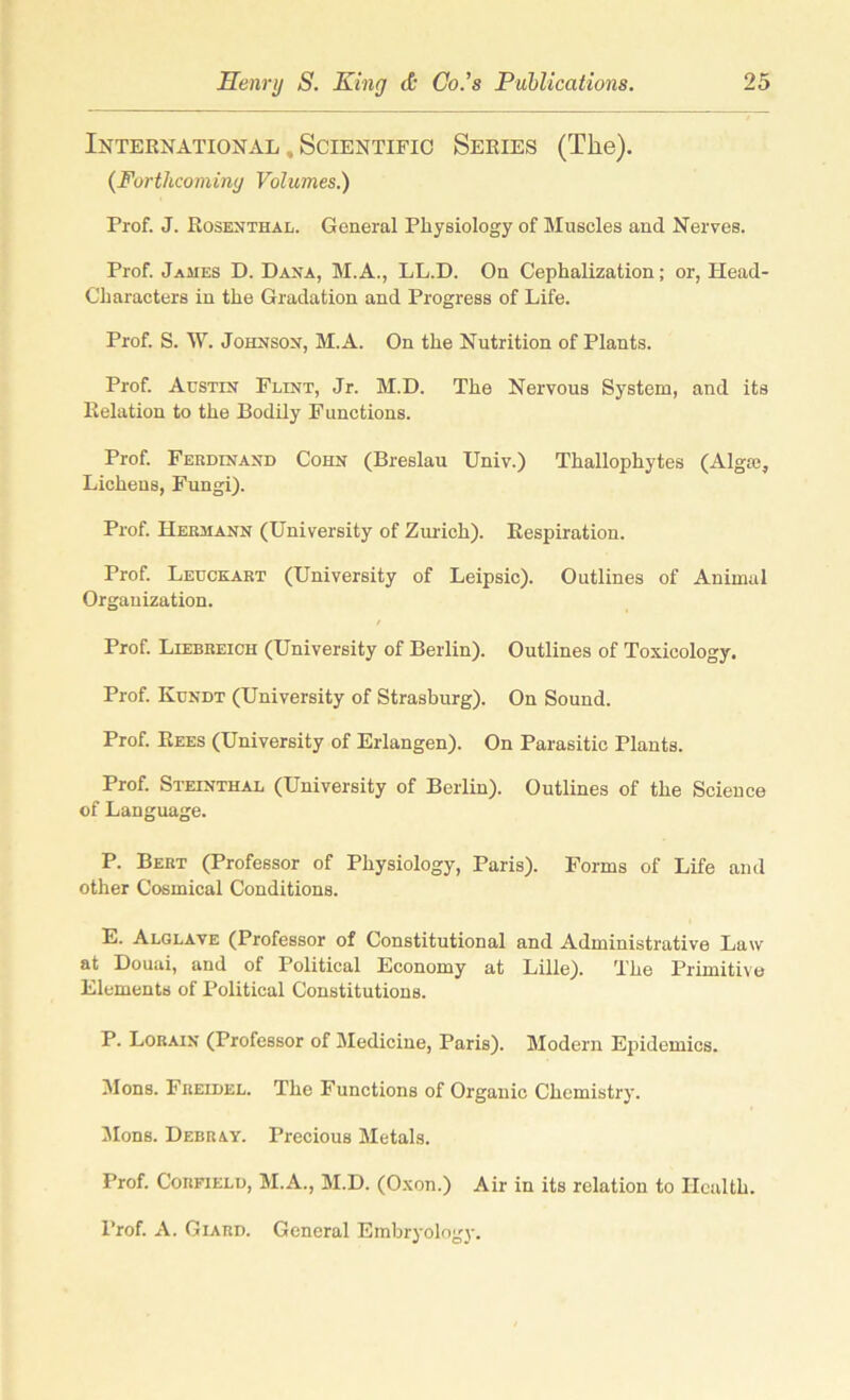 International , Scientific Series (The). {Forthcoming Volumes.) Prof. J. Rosenthal. General Physiology of Muscles and Nerves. Prof. James D. Dana, M.A., LL.D. On Cephalization; or, Head- Characters in the Gradation and Progress of Life. Prof. S. W. Johnson, M.A. On the Nutrition of Plants. Prof. Austin Flint, Jr. M.D. The Nervous System, and its Relation to the Bodily Functions. Prof. Ferdinand Cohn (Breslau Univ.) Thallophytes (Algte, Lichens, Fungi). Prof. Hermann (University of Zurich). Respiration. Prof. Leuckart (University of Leipsic). Outlines of Animal Organization. Prof. Liebreich (University of Berlin). Outlines of Toxicology. Prof. Kundt (University of Strasburg). On Sound. Prof. Rees (University of Erlangen). On Parasitic Plants. Prof. Steinthal (University of Berlin). Outlines of the Science of Language. P. Bert (Professor of Physiology, Paris). Forms of Life and other Cosmical Conditions. E. Alglave (Professor of Constitutional and Administrative Law at Douai, and of Political Economy at Lille). The Primitive Elements of Political Constitutions. P. Lorain (Professor of Medicine, Paris). Modern Epidemics. Mons. Freidel. The Functions of Organic Chemistry. Mons. Debray. Precious Metals. Prof. Corfield, M.A., M.D. (Oxon.) Air in its relation to Health. Prof. A. Giard. General Embryology.