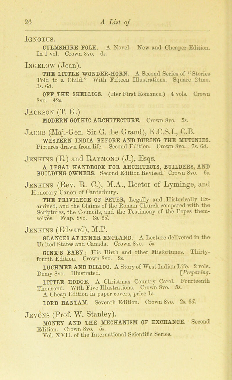Ignotus. CULMSHIRE FOLK. A Novel. New and Cheaper Edition. In 1 vol. Crown Svo. 6s. Ingelow (Jean). THE LITTLE WONDER-HORN. A Second Series of “ Stories Told to a Child.” With Fifteen Illustrations. Square 24mo. 3s. Gd. OFF THE SKELLIGS. (Her First Romance.) 4 vols. Crown Svo. 42s. Jackson (T. G-.) MODERN GOTHIC ARCHITECTURE. Crown Svo. 5s. Jacob (Maj.-Gen. Sir G. Le Grand), K.C.S.I., C.B. WESTERN INDIA BEFORE AND DURING THE MUTINIES. Pictures drawn from life. Second Edition. Crown Svo. 7s. 6d. Jenkins (E.) and Raymond (J.), Esqs. A LEGAL HANDBOOK FOR ARCHITECTS, BUILDERS, AND BUILDING OWNERS. Second Edition Revised. Crown Svo. 6s. Jenkins (Rey. R. C.), M.A., Rector of Lyminge, and Honorary Canon of Canterbury. THE PRIVILEGE OF PETER, Legally and Historically Ex- amined, and the Claims of the Roman Church compared with the Scriptures, the Councils, and the Testimony of the Popes them- selves. Fcap. Svo. 3s. Gd. Jenkins (Edward), M.P. GLANCES AT INNER ENGLAND. A Lecture delivered in the United States and Canada. Crown Svo. 5s. GINX’S BABY: His Birth and other Misfortunes. Thirty- fourth Edition. Crown Svo. 2s. LUCHMEE AND DILLOO. A Story of West Indian Life. 2 vols. Demy Svo. Illustrated. [Preparing. LITTLE HODGE. A Christmas Country Carol. Fourteenth Thousand. With Five Illustrations. Crown Svo. 5s. A Cheap Edition in paper covers, price Is. LORD BANTAM. Seventh Edition. Crown Svo. 2s. 6<f. Jevons (Prof. W. Stanley). MONEY AND THE MECHANISM OF EXCHANGE. Second Edition. Crown Svo. 5s. Yol. XVII. of the International Scientific Series.