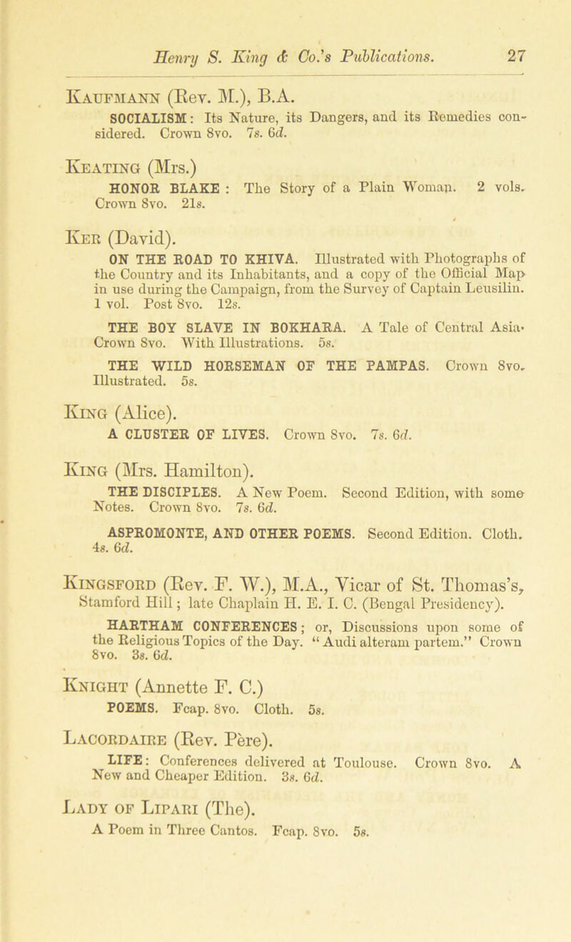 Kaufmann (Rev. M.), B.A. SOCIALISM: Its Nature, its Dangers, and its Remedies con- sidered. Crown 8 vo. 7s. Gd. Keating (Mrs.) HONOR BLAKE : Tire Story of a Plain Woman. 2 vols. Crown Svo. 21s. Kee (David). ON THE ROAD TO KHIVA. Illustrated with Photographs of the Country and its Inhabitants, and a copy of the Official Map in use during the Campaign, from the Survey of Captain Leusilin. 1 vol. Post Svo. 12s. THE BOY SLAVE IN BOKHARA. A Tale of Central Asia- Crown Svo. With Illustrations. 5s. THE WILD HORSEMAN OF THE PAMPAS. Crown Svo. Illustrated. 5s. King (Alice). A CLUSTER OF LIVES. Crown Svo. 7s. Gd. King (Mrs. Hamilton). THE DISCIPLES. A New Poem. Second Edition, with some Notes. Crown Svo. 7s. Gd. ASPROMONTE, AND OTHER POEMS. Second Edition. Cloth. 4s. Gd. Kingsford (Rev. F. W.), M.A., Vicar of St. Thomas’s, Stamford Hill; late Chaplain H. E. I. C. (Bengal Presidency). HARTHAM CONFERENCES; or, Discussions upon some of the Religious Topics of the Day. “ Audi alteram partem.” Crown Svo. 38. Gd. Knight (Annette F. C.) POEMS. Fcap. 8vo. Cloth. 5s. Lacordaiee (Rev. Pere). LIFE: Conferences delivered at Toulouse. Crown Svo. A New and Cheaper Edition. 3s. Gd. Lady of Lipaei (The). A Poem in Three Cantos. Fcap. 8vo. 5s.