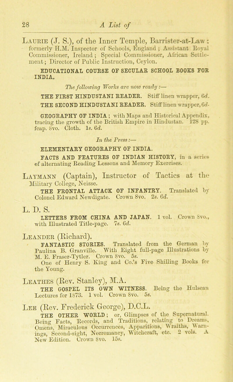 Laurie (J. S.), of the Inner Temple, Barrister-at-Law : formerly H.M. Inspector of Schools, England; Assistant Royal Commissioner, Ireland; Special Commissioner, African Settle- ment ; Director of Public Instruction, Ceylon. EDUCATIONAL COURSE OF SECULAR SCHOOL BOOKS FOR INDIA. The following Worhs are now ready:— THE FIRST HINDUSTANI READER. Stiff linen wrapper, Gd. THE SECOND HINDUSTANI READER. Stiff linen wrapper, Cd- GEOGRAPHY OF INDIA; with Maps and Historical Appendix, tracing the growth of the British Empire in Hindustan. 128 pp. fcap. Svo. Cloth. Is. Gd. In the Press:— ELEMENTARY GEOGRAPHY OF INDIA. FACTS AND FEATURES OF INDIAN HISTORY, in a series of alternating Reading Lessons and Memory Exercises. Laymann (Captain), Instructor of Tactics at the Military College, Neisse. THE FRONTAL ATTACK OF INFANTRY. Translated by Colonel Edward Newdigate. Crown Svo. 2s. 6d. L. D. S. LETTERS FROM CHINA AND JAPAN. 1 vol. Crown Svo., with Illustrated Title-page. 7s. Gd. Leander (Richard). FANTASTIC STORIES. Translated from the German 1>\ Paulina B. Granville. With Eight full-page Illustrations by M. E. Fraser-Tytler. Crown Svo. 5s. One of Henry S. King and Co.’s Five Shilling Books for the Young. Leathes (Rev. Stanley), M.A. THE GOSPEL ITS OWN WITNESS. Being the Hulseau Lectures for 1S73. 1 vol. Crown Svo. 5s. Lee (Rev. Frederick George), D.C.L. THE OTHER WORLD; or, Glimpses of the Supernatural. Being Facts, Records, and Traditions, relating to Dream.-, Omens, Miraculous Occurrences, Apparitions, Wraiths, 'Warn- ings, Second-sight, Necromancy, Witchcraft, etc. 2 vols. A New Edition. Crown Svo. 15s.