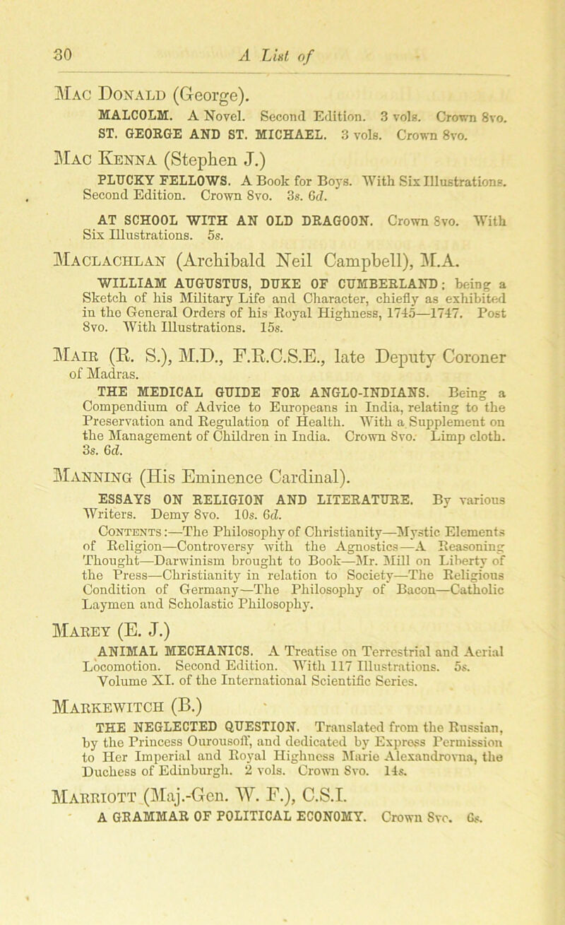 Mac Donald (George). MALCOLM. A Novel. Second Edition. 3 vols. Crown 8vo. ST. GEORGE AND ST. MICHAEL. 3 vols. Crown 8vo. Mac Kenna (Stephen J.) PLUCKY FELLOWS. A Book for Boys. With Six Illustrations. Second Edition. Crown Svo. 3s. Gd. AT SCHOOL WITH AN OLD DRAGOON. Crown Svo. With Six Illustrations. 5s. Maclachlan (Archibald Neil Campbell), M.A. WILLIAM AUGUSTUS, DUKE OF CUMBERLAND; being a Sketch of his Military Life and Character, chiefly as exhibited in the General Orders of his Royal Highness, 1715—1747. Post Svo. With Illustrations. 15s. Mair (R. S.), M.D., F.R.C.S.E., late Deputy Coroner of Madras. THE MEDICAL GUIDE FOR ANGLO-INDIANS. Being a Compendium of Advice to Europeans in India, relating to the Preservation and Regulation of Health. With a Supplement on the Management of Children in India. Crown Svo.- Limp cloth. 3s. Gd. Manning (His Eminence Cardinal). ESSAYS ON RELIGION AND LITERATURE. By various Writers. Demy Svo. 10s. Gd. Contents :—The Philosophy of Christianity—Mystic Elements of Religion—Controversy with the Agnostics—A Reasoning Thought—Darwinism brought to Book—Mr. Mill on Liberty of the Press—Christianity in relation to Society.—The Religious Condition of Germany—The Philosophy of Bacon—Catholic Laymen and Scholastic Philosophy. Marey (E. J.) ANIMAL MECHANICS. A Treatise on Terrestrial and Aerial Locomotion. Second Edition. With 117 Illustrations. 5s. Volume XI. of the International Scientific Series. Markewitch (B.) THE NEGLECTED QUESTION. Translated from the Russian, by the Princess Ourousoft’, and dedicated by Express Permission to Her Imperial and Royal Highness Marie Alexandrovna, the Duchess of Edinburgh. 2 vols. Crown Svo. 14s. Marriott (Maj.-Gen. W. E.), C.S.I. A GRAMMAR OF POLITICAL ECONOMY. Crown Sve. Gs.