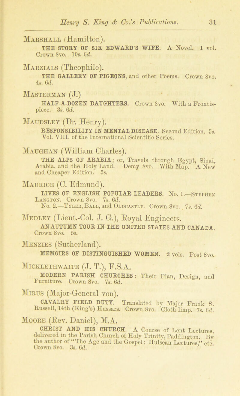 Marshall (Hamilton). THE STORY OF SIR EDWARD’S WIFE. A Novel. 1 vol. Crown Svo. 10s. 6d. Marzials (Tkeopkile). THE GALLERY OF PIGEONS, and other Poems. Crown Svo. 4s. Gd. Masterhan (J.) HALF-A-DOZEN DAUGHTERS. Crown Svo. With a Frontis- piece. 3s. 6d. Maudsley (Dr. Henry). RESPONSIBILITY IN MENTAL DISEASE. Second Edition. 5s. Vol. VIII. of the International Scientific Series. Maugiian (William Charles). THE ALPS OF ARABIA; or, Travels through Egypt, Sinai, Arabia, and the Holy Land. Demy Svo. With Map. A New and Cheaper Edition. 5s. Maurice (C. Edmund). LIVES OF ENGLISH POPULAR LEADERS. No. 1.—Stephen Laxgton. Crown Svo. 7s. Gd. No. 2.—Tyleb, Ball, and Oldcastle. Crown Svo. 7s. 6cZ. Medley (Lieut.-Col. J. G-.), Royal Engineers. AN AUTUMN TOUR IN THE UNITED STATES AND CANADA. Crown Svo. 5s. Menzies (Sutherland). MEMOIRS OF DISTINGUISHED WOMEN. 2 vols. Post Svo. Mickletiiwaite (J. T.), F.S.A. MODERN PARISH CHURCHES: Their Plan, Design, and Furniture. Crown 8vo. 7s. 6cZ. Mirus (Major-General von). CAVALRY FIELD DUTY. Translated by Major Frank S. Puussell, 14th (King’s) Hussars. Crown Svo. Cloth limp. 7s. Gd. Moore (Rev. Daniel), M.A. CHRIST AND HIS CHURCH. A Course of Lent Lectures, delivered in the Parish Church of Holy Trinity, Paddington. By the author of “ The Age and the Gospel: Hulsean Lectures,” etc Crown Svo. 3s. Gd. ’