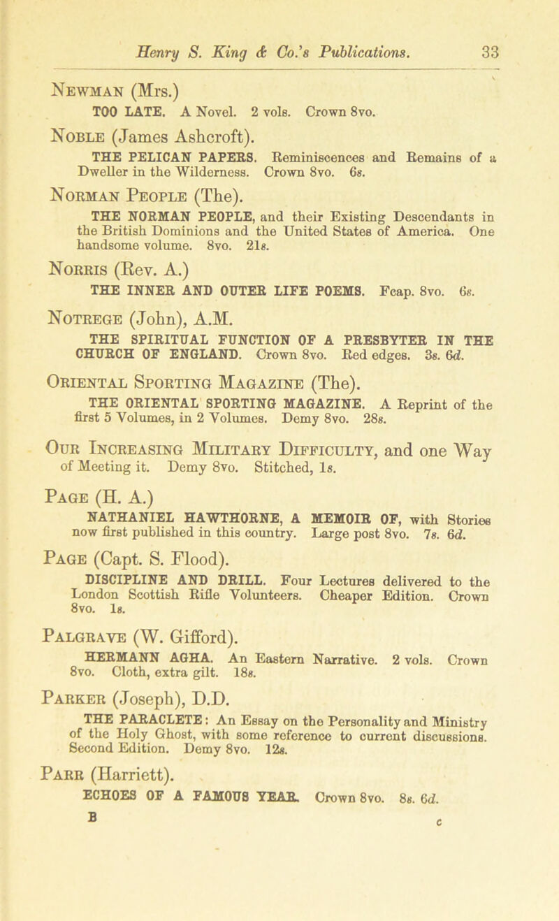 Newman (Mrs.) TOO LATE. A Novel. 2 vols. Crown 8vo. Noble (James Ashcroft). THE PELICAN PAPERS. Reminiscences and Remains of a Dweller in the Wilderness. Crown 8vo. 6s. Norman People (The). THE NORMAN PEOPLE, and their Existing Descendants in the British Dominions and the United States of America. One handsome volume. 8vo. 21s. Norris (Key. A.) THE INNER AND OUTER LIFE POEMS. Fcap. 8vo. 6s. Notrege (John), A.M. THE SPIRITUAL FUNCTION OF A PRESBYTER IN THE CHURCH OF ENGLAND. Crown 8vo. Red edges. 3s. 6d. Oriental Sporting Magazine (The). THE ORIENTAL SPORTING MAGAZINE. A Reprint of the first 5 Volumes, in 2 Volumes. Demy 8vo. 28s. Our Increasing Military Difficulty, and one Way of Meeting it. Demy 8vo. Stitched, Is. Page (H. A.) NATHANIEL HAWTHORNE, A MEMOIR OF, with Stories now first published in this country. Large post 8vo. 7s. Gd. Page (Capt. S. Flood). DISCIPLINE AND DRILL. Four Lectures delivered to the London Scottish Rifle Volunteers. Cheaper Edition. Crown 8vo. Is. Palgrave (W. Gifford). HERMANN AGHA. An Eastern Narrative. 2 vols. Crown 8vo. Cloth, extra gilt. 18s. Parker (Joseph), D.D. THE PARACLETE: An Essay on the Personality and Ministry of the Holy Ghost, with some reference to current discussions. Second Edition. Demy 8vo. 12s. Parr (Harriett). ECHOES OF A FAMOUS YEAR. Crown 8vo. 8s. 6d.