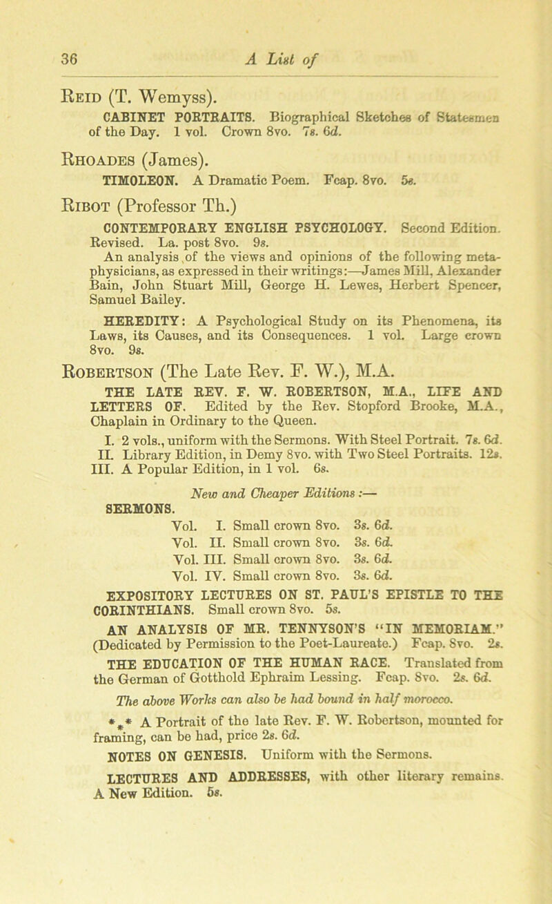 Reid (T. Wemyss). CABINET PORTRAITS. Biographical Sketches of Statesmen of the Day. 1 vol. Crown 8vo. 7s. Gd. Rhoades (James). TIHOLEON. A Dramatic Poem. Fcap. 8vo. 5e. Ribot (Professor Th.) CONTEMPORARY ENGLISH PSYCHOLOGY. Second Edition. Revised. La. post 8vo. 9s. An analysis of the views and opinions of the following meta- physicians, as expressed in their writings:—James Mill, Alexander Bain, John Stuart Mill, George H. Lewes, Herbert Spencer, Samuel Bailey. HEREDITY: A Psychological Study on its Phenomena, its Laws, its Causes, and its Consequences. 1 vol. Large crown 8vo. 9s. Robertson (The Late Rev. F. W.), M.A. THE LATE REV. E. W. ROBERTSON, M.A., LIFE AND LETTERS OF. Edited by the Rev. Stopford Brooke, M.A., Chaplain in Ordinary to the Queen. I. 2 vols., uniform with the Sermons. With Steel Portrait. 7s. 6d. II. Library Edition, in Demy 8vo. with Two Steel Portraits. 12#. III. A Popular Edition, in 1 vol. 6s. New and Cheaper Editions :— SERMONS. Vol. I. Small crown Svo. 3s. 6d. Vol. II. Small crown 8vo. 3s. Gd. Vol. III. Small crown 8vo. 3s. Gd. Vol. IV. Small crown 8vo. 3s. Gd. EXPOSITORY LECTURES ON ST. PAUL’S EPISTLE TO THE CORINTHIANS. Small crown 8vo. 5s. AN ANALYSIS OF MR. TENNYSON’S “IN MEMORIAM. (Dedicated by Permission to the Poet-Laureate.) Fcap. Svo. 2s. THE EDUCATION OF THE HUMAN RACE. Translated from the German of Gotthold Ephraim Lessing. Fcap. Svo. 2s. Gd. The above Worlcs can also be had bound in half morocco. *** A Portrait of the late Rev. F. W. Robertson, mounted for framing, can be had, price 2s. 6dL NOTES ON GENESIS. Uniform with the Sermons. LECTURES AND ADDRESSES, with other literary remains A New Edition. 5s.