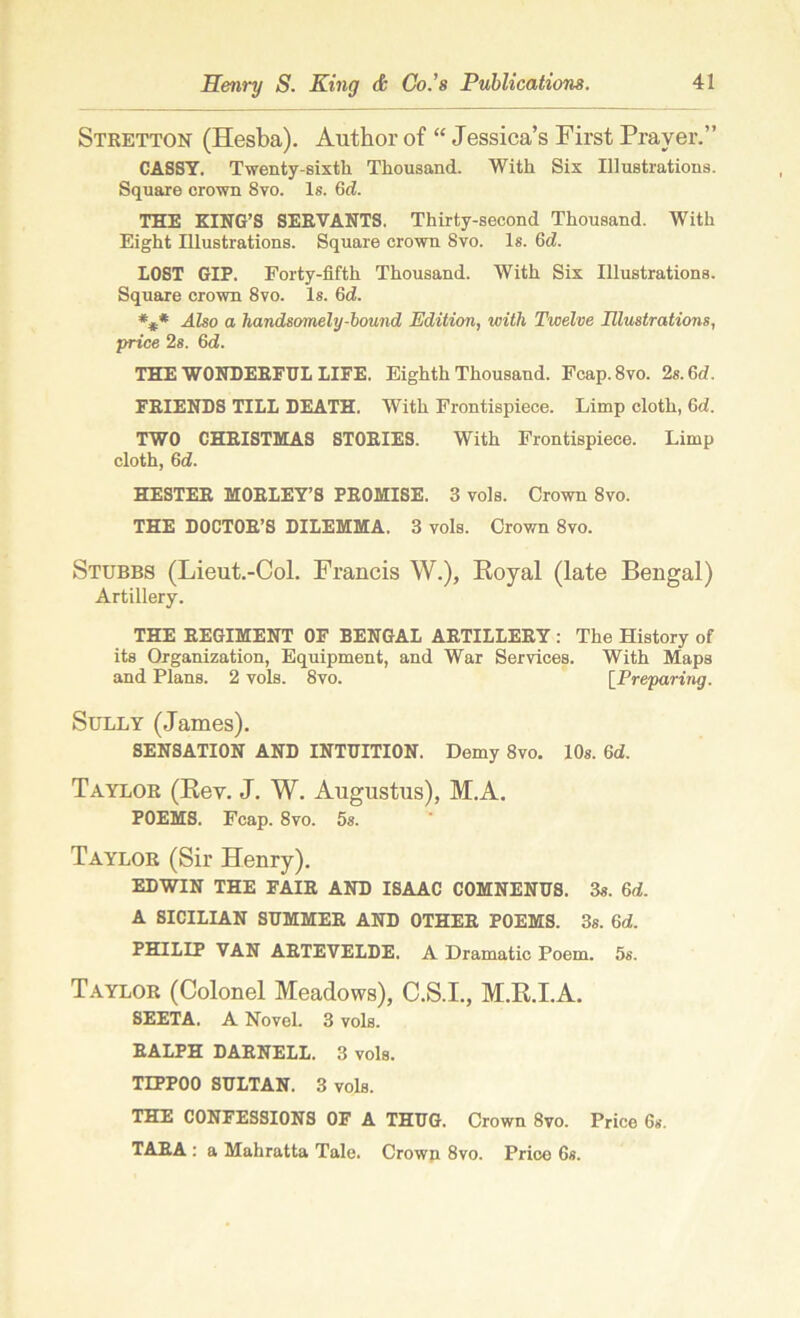 Stretton (Hesba). Author of “ Jessica’s First Prayer.” CASSY. Twenty-sixth Thousand. With Six Illustrations. Square crown 8vo. Is. 6d. THE KING’S SERVANTS. Thirty-second Thousand. With Eight Illustrations. Square crown Svo. Is. 6d. LOST GIP. Forty-fifth Thousand. With Six Illustrations. Square crown Svo. Is. 6d. *£* Also a handsomely-bound Edition, with Twelve Illustrations, price 2s. 6d. THE WONDERFUL LIFE. Eighth Thousand. Fcap.8vo. 2s. 6d. FRIENDS TILL DEATH. With Frontispiece. Limp cloth, 6d. TWO CHRISTMAS STORIES. With Frontispiece. Limp cloth, 6d. HESTER MORLEY’S PROMISE. 3 vols. Crown 8vo. THE DOCTOR’S DILEMMA. 3 vols. Crown 8vo. Stubbs (Lieut.-Col. Francis W.), Royal (late Bengal) Artillery. THE REGIMENT OF BENGAL ARTILLERY: The History of its Organization, Equipment, and War Services. With Maps and Plans. 2 vols. 8vo. [Preparing. Sully (James). SENSATION AND INTUITION. Demy 8vo. 10s. 6d. Taylor (Rev. J. W. Augustus), M.A. POEMS. Fcap. 8vo. 5s. Taylor (Sir Henry). EDWIN THE FAIR AND ISAAC COMNENUS. 3s. 6d. A SICILIAN SUMMER AND OTHER POEMS. 3s. 6d. PHILIP VAN ARTEVELDE. A Dramatic Poem. 5s. Taylor (Colonel Meadows), C.S.I., M.R.I.A. SEETA. A Novel. 3 vols. RALPH DARNELL. 3 vols. TEPPOO SULTAN. 3 vols. THE CONFESSIONS OF A THUG. Crown Svo. Price 6s. TARA : a Mahratta Tale. Crown 8vo. Price 6s.