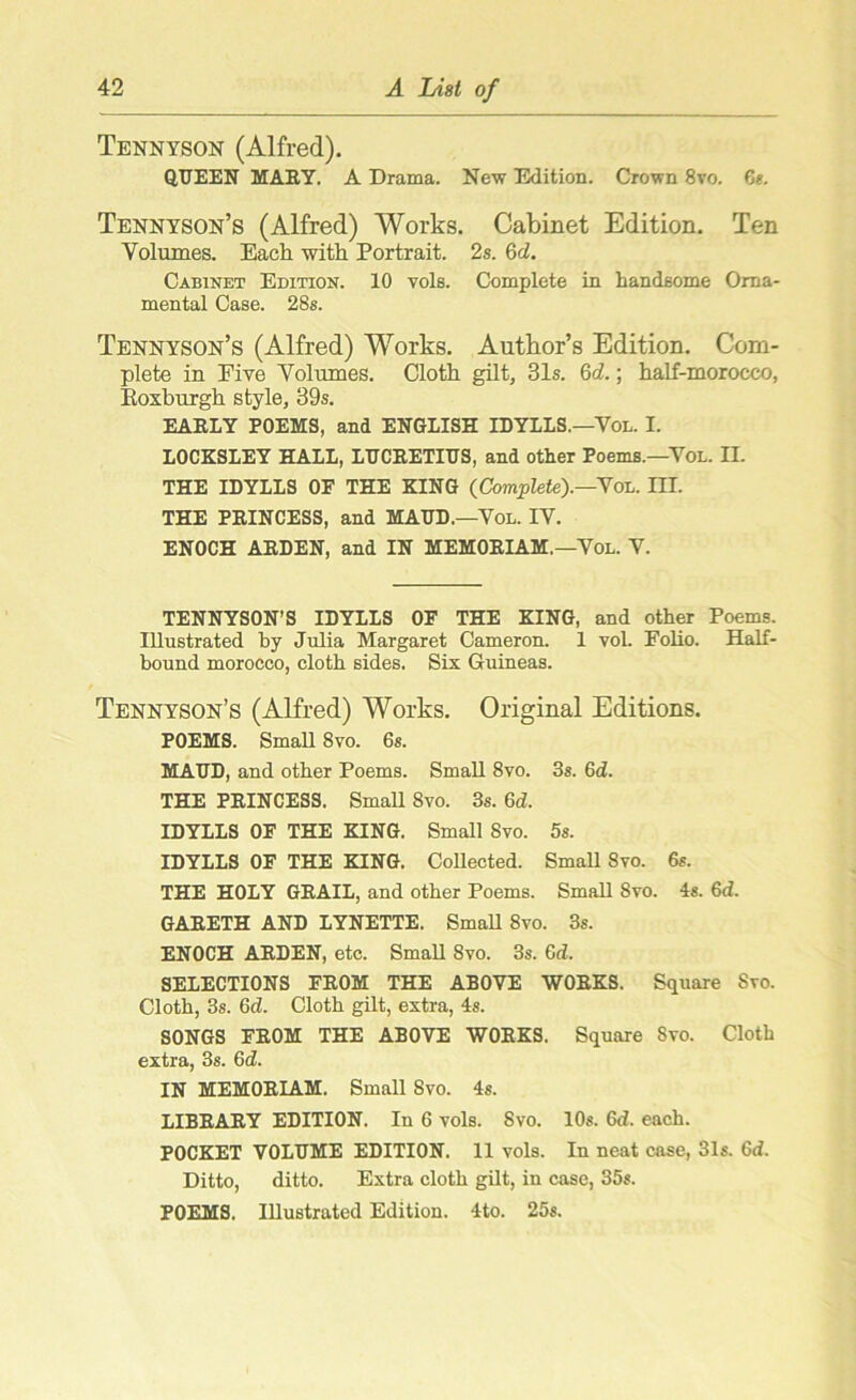 Tennyson (Alfred). QUEEN MARY. A Drama. New Edition. Crown 8vo. 6s. Tennyson’s (Alfred) Works. Cabinet Edition. Ten Volumes. Each with Portrait. 2s. 6d. Cabinet Edition. 10 vols. Complete in handsome Orna- mental Case. 28s. Tennyson’s (Alfred) Works. Author’s Edition. Com- plete in Five Volumes. Cloth gilt, 31s. Qd.; half-morocco, Koxburgh style, 39s. EARLY POEMS, and ENGLISH IDYLLS.—Vol. I. LOCKSLEY HALL, LUCRETIUS, and other Poems.—Vol. II. THE IDYLLS OF THE KING (Complete').—Vol. III. THE PRINCESS, and MAUD.—Vol. IV. ENOCH ARDEN, and IN MEMORIAM.—Vol. V. TENNYSON’S IDYLLS OF THE KING, and other Poems. Illustrated by Julia Margaret Cameron. 1 vol. Folio. Half- bound morocco, cloth sides. Six Guineas. Tennyson’s (Alfred) Works. Original Editions. POEMS. Small 8vo. 6s. MAUD, and other Poems. Small 8vo. 3s. 6d. THE PRINCESS. Small 8vo. 3s. 6d. IDYLLS OF THE KING. Small 8vo. 5s. IDYLLS OF THE KING. Collected. Small 8vo. 6s. THE HOLY GRAIL, and other Poems. Small 8vo. 4s. 6d. GARETH AND LYNETTE. Small 8vo. 3s. ENOCH ARDEN, etc. Small 8vo. 3s. 6d. SELECTIONS FROM THE ABOVE WORKS. Square Svo. Cloth, 3s. 6d. Cloth gilt, extra, 4s. SONGS FROM THE ABOVE WORKS. Square Svo. Cloth extra, 3s. 6 d. IN MEMORLAM. Small Svo. 4s. LIBRARY EDITION. In 6 vols. Svo. 10s. 6d. each. POCKET VOLUME EDITION. 11 vols. In neat case, 31s. 6d. Ditto, ditto. Extra cloth gilt, in case, 35s. POEMS. Illustrated Edition. 4to. 25s.