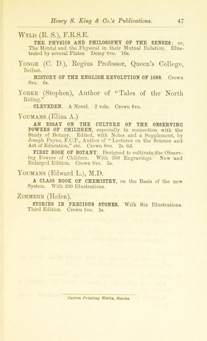 Wyld (R. S.), F.R.S.E. THE PHYSICS AND PHILOSOPHY OF THE SENSES; or, The Mental and the Physical in their Mutual Relation. Illus- trated by several Plates. Demy 8vo. 16s. Yonge (C. D.), Regius Professor, Queen’s College, Belfast. HISTORY OF THE ENGLISH REVOLUTION OF 1688. Crown 8vo. 6s. Yorke (Stephen), Author of “Tales of the North Riding.” CLEVEDEN. A Novel. 2 vols. Crown 8vo. Y'oumans (Eliza A.) AN ESSAY ON THE CULTURE OF THE OBSERVING POWERS OF CHILDREN, especially in connection with the Study of Botany. Edited, with Notes and a Supplement, by Joseph Payne, E.C.P., Author of “ Lectures on the Science and Art of Education,” etc. Crown 8vo. 2s. 6d. FIRST BOOK OF BOTANY. Designed to cultivate the Observ- ing Powers of Children. With 300 Engravings. New and Enlarged Edition. Crown 8vo. 5s. Youmans (Edward L.), M.D. A CLASS BOOK OF CHEMISTRY, on the Basis of the new System. With 200 Illustrations. Zimmern (Helen). STORIES IN PRECIOUS STONES. With Six Illustrations. Third Edition. Crown 8vo. 5s. Caxton Printing World, /leccles.